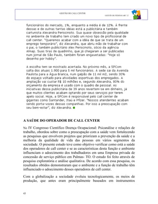 GESTÃO DE CALL CENTER
                                                        GESTÃO DE PESSOAS ABC 12




A SAÚDE DO OPERADOR DE CALL CENTER

No IV Congresso Científico Doença Ocupacional: Psicanálise e relações de
trabalho, obordou sobre como a preocupação com a saúde vem fortalecendo
as pesquisas que envolvem projetos que priorizam a prevenção da saúde e a
melhoria da qualidade de vida das pessoas em vários segmentos da
sociedade. O presente estudo teve como objetivo verificar como está a saúde
dos operadores de call center e se as características desta função e ambiente
influenciam o adoecimento dos trabalhadores em uma Empresa privada de
concessão de serviço público em Palmas- TO. O estudo foi feito através de
pesquisa exploratória e análise qualitativa. De acordo com essa pesquisa, os
resultados obtidos demonstraram que o ambiente e a função de trabalho têm
influenciado o adoecimento desses operadores de call center.

Com a globalização a sociedade evoluiu tecnologicamente, os meios de
produção, que antes eram principalmente baseados em instrumentos


43
 