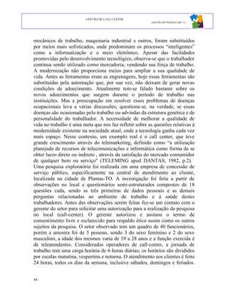 GESTÃO DE CALL CENTER
                                                         GESTÃO DE PESSOAS ABC 12




mecânicos de trabalho, maquinaria industrial e outros, foram substituídos
por meios mais sofisticados, onde predominam os processos “inteligentes”
como a informatização e o meio eletrônico. Apesar das facilidades
promovidas pelo desenvolvimento tecnológico, observa-se que o trabalhador
continua sendo utilizado como mercadoria, vendendo sua força de trabalho.
A modernização não proporciona meios para ampliar a sua qualidade de
vida. Antes as ferramentas eram as engrenagens, hoje essas ferramentas são
substituídas pela automação que, por sua vez, não deixam de gerar novas
condições de adoecimento. Atualmente tem-se falado bastante sobre os
novos adoecimentos que surgem durante o período de trabalho nas
instituições. Mas a preocupação em resolver esses problemas de doenças
ocupacionais leva a várias discussões; questiona-se, na verdade, se essas
doenças são ocasionadas pelo trabalho ou advindas da estrutura genética e de
personalidade do trabalhador. A necessidade de melhorar a qualidade de
vida no trabalho é uma meta que nos faz refletir sobre as questões relativas à
modernidade existente na sociedade atual, onde a tecnologia ganha cada vez
mais espaço. Nesse contexto, um exemplo real é o call center, que teve
grande crescimento através do telemarketing, definido como “a utilização
planejada de recursos de telecomunicações e informática como forma de se
obter lucro direto ou indireto , através da satisfação do mercado consumidor
de qualquer bem ou serviço" (TELEMING apud DANTAS, 1982, p.2).
Uma pesquisa exploratória foi realizada em uma empresa de concessão de
serviço público, especificamente na central de atendimento ao cliente,
localizada na cidade de Plamas-TO. A investigação foi feita a partir de
observações no local e questionários semi-estruturados compostos de 18
questões cada, sendo as três primeiras de dados pessoais e as demais
perguntas relacionadas ao ambiente de trabalho e à saúde destes
trabalhadores. Antes das observações serem feitas fez-se um contato com o
gerente do setor para solicitar uma autorização para a realização da pesquisa
no local (call-center). O gerente autorizou e assinou o termo de
consentimento livre e esclarecido para respaldo ético assim como os outros
sujeitos da pesquisa. O setor observado tem um quadro de 40 funcionários,
porém a amostra foi de 5 pessoas, sendo 3 do sexo feminino e 2 do sexo
masculino, a idade dos mesmos varia de 19 a 28 anos e a função exercida é
de teleatendentes. Considerados operadores de call-center, a jornada de
trabalho tem uma carga horária de 6 horas diárias; os horários são divididos
por escalas matutina, vespertina e noturna. O atendimento aos clientes é feito
24 horas, todos os dias da semana, inclusive sábados, domingos e feriados.


44
 