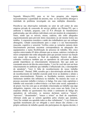 GESTÃO DE CALL CENTER
                                                       GESTÃO DE PESSOAS ABC 12




Segundo Minayio,1992, para se ter boa pesquisa não importa
necessariamente a quantidade da amostra, mas se ela possibilita abranger a
totalidade do problema investigado em suas múltiplas dimensões.

Percebe-se nas observações realizadas no setor de call center de uma
empresa privada de concessão de serviço público em Palmas-TO, que o
ambiente é fechado, pequeno, com 22 P.A (Posição de Atendimento)
padronizadas, que são cabines individuais com um monitor de computador e
fones, sendo que os móveis, mesas, cadeiras, não estão adequados
ergonomicamente para prevenir dores musculares ou até mesmo lesões nos
tendões. A ergonomia considera a saúde dos trabalhadores por um enfoque
abrangente, voltado essencialmente para o corpo e o seu funcionamento
muscular, cognitivo e sensorial. Verifica como as variações naturais deste
funcionamento precisam encontrar correspondência na adequação dos
equipamentos e numa flexibilização do processo de trabalho. Dos cinco
sujeitos entrevistados 03 deles afirmam que as mesas, cadeiras e teclados do
micro computador não estão adequados para que possam exercer sua função
sem causar dor muscular ao final do expediente. Através dos dados
coletados verifica-se também que os operadores de call-center atribuem
grande importância ao relacionamento interpessoal, fato que pode ser
constatado através da fala dos entrevistados, “( sic) Se você não tem um bom
relacionamento no ambiente que trabalha é influenciado sim, o desempenho
do atendente”, “(sic) A falta de reconhecimento do nosso trabalho
desestimula”. Durand, 2000, acredita que a desvalorização advinda da falta
de reconhecimento do trabalho exercido pode levar ao desânimo e abalar a
pessoa emocionalmente. Portanto, as faculdades mentais, emocionais e
intelectuais também têm influência no trabalho. Na maioria das vezes as
pessoas associam trabalho à tortura e à fadiga. Em uma visão capitalista o
trabalho está associado à sobrevivência e ao bem estar social, separando–o
de prazer. Isso faz com que as atividades relacionadas ao trabalho seja algo
obrigatório, imposto, visto na maioria das vezes como um fardo. Com as
respostas obtidas no questionário fica nítido o sentimento de fadiga dos
operadores de call-center, os mesmos declaram sentir-se “tensos”,
“nervosos”, “desanimados”, “tensos e tristes” ao final do expediente.
Afirmam ainda que se sentem agredidos pelos clientes que atendem,
“(sic) Na verdade sou agredido todos os dias verbalmente”, “( sic) Sinto-me
agredido moralmente por ser obrigado a ouvir abusos dos clientes e no
próprio ambiente de trabalho quando não participamos de alguma decisão; é


45
 