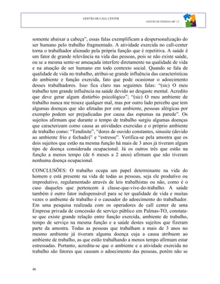 GESTÃO DE CALL CENTER
                                                         GESTÃO DE PESSOAS ABC 12




somente abaixar a cabeça”, essas falas exemplificam a despersonalização do
ser humano pelo trabalho fragmentado. A atividade exercida no call-center
torna o trabalhador alienado pela própria função que é repetitiva. A saúde é
um fator de grande relevância na vida das pessoas, pois se não existe saúde,
ou se a mesma sente-se ameaçada interfere diretamente na qualidade de vida
e na atuação de ser humano em todo contexto social. Quando se fala de
qualidade de vida no trabalho, atribui-se grande influência das características
do ambiente e função exercida, fato que pode ocasionar o adoecimento
desses trabalhadores. Isso fica claro nas seguintes falas: “(sic) O meu
trabalho tem grande influência na saúde devido ao desgaste mental. Acredito
que deve gerar algum distúrbio psicológico”; “(sic) O meu ambiente de
trabalho nunca me trouxe qualquer mal, mas por outro lado percebo que tem
algumas doenças que são afetadas por este ambiente, pessoas alérgicas por
exemplo podem ser prejudicadas por causa das espumas na parede”. Os
sujeitos afirmam que durante o tempo de trabalho surgiu algumas doenças
que caracterizam como causa as atividades exercidas e o próprio ambiente
de trabalho como: “Tendinite”, “dores de ouvido constantes, sinusite (devido
ao ambiente frio e fechado)” e “estresse”. Verifica-se pela amostra que os
dois sujeitos que estão na mesma função há mais de 3 anos já tiveram algum
tipo de doença considerada ocupacional. Já os outros três que estão na
função a menos tempo (de 6 meses a 2 anos) afirmam que não tiveram
nenhuma doença ocupacional.

CONCLUSÕES: O trabalho ocupa um papel determinante na vida do
homem e está presente na vida de todas as pessoas, seja ele produtivo ou
improdutivo, regulamentado através de leis trabalhistas ou não, como é o
caso daqueles que pertencem à classe-que-vive-do-trabalho. A saúde
também é outro fator indispensável para se ter qualidade de vida e muitas
vezes o ambiente de trabalho é o causador do adoecimento do trabalhador.
Em uma pesquisa realizada com os operadores de call center de uma
Empresa privada de concessão de serviço público em Palmas-TO, constata-
se que existe grande relação entre função exercida, ambiente de trabalho,
tempo de serviço na mesma função e a saúde destes sujeitos que fizeram
parte da amostra. Todas as pessoas que trabalham a mais de 3 anos no
mesmo ambiente já tiveram alguma doença cuja a causa atribuem ao
ambiente de trabalho, as que estão trabalhando a menos tempo afirmam estar
estressadas. Portanto, acredita-se que o ambiente e a atividade exercida no
trabalho são fatores que causam o adoecimento das pessoas, porém não se


46
 