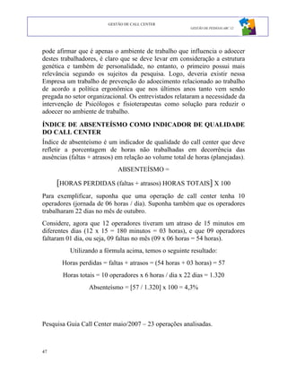 GESTÃO DE CALL CENTER
                                                         GESTÃO DE PESSOAS ABC 12




pode afirmar que é apenas o ambiente de trabalho que influencia o adoecer
destes trabalhadores, é claro que se deve levar em consideração a estrutura
genética e também de personalidade, no entanto, o primeiro possui mais
relevância segundo os sujeitos da pesquisa. Logo, deveria existir nessa
Empresa um trabalho de prevenção do adoecimento relacionado ao trabalho
de acordo a política ergonômica que nos últimos anos tanto vem sendo
pregada no setor organizacional. Os entrevistados relataram a necessidade da
intervenção de Psicólogos e fisioterapeutas como solução para reduzir o
adoecer no ambiente de trabalho.

ÍNDICE DE ABSENTEÍSMO COMO INDICADOR DE QUALIDADE
DO CALL CENTER
Índice de absenteísmo é um indicador de qualidade do call center que deve
refletir a porcentagem de horas não trabalhadas em decorrência das
ausências (faltas + atrasos) em relação ao volume total de horas (planejadas).
                             ABSENTEÍSMO =

     [HORAS PERDIDAS (faltas + atrasos) HORAS TOTAIS] X 100
Para exemplificar, suponha que uma operação de call center tenha 10
operadores (jornada de 06 horas / dia). Suponha também que os operadores
trabalharam 22 dias no mês de outubro.
Considere, agora que 12 operadores tiveram um atraso de 15 minutos em
diferentes dias (12 x 15 = 180 minutos = 03 horas), e que 09 operadores
faltaram 01 dia, ou seja, 09 faltas no mês (09 x 06 horas = 54 horas).
          Utilizando a fórmula acima, temos o seguinte resultado:
       Horas perdidas = faltas + atrasos = (54 horas + 03 horas) = 57
       Horas totais = 10 operadores x 6 horas / dia x 22 dias = 1.320
                 Absenteísmo = [57 / 1.320] x 100 = 4,3%




Pesquisa Guia Call Center maio/2007 – 23 operações analisadas.



47
 