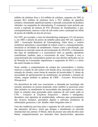 GESTÃO DE CALL CENTER
                                                       GESTÃO DE PESSOAS ABC 12




milhões de telefones fixos e 4,6 milhões de celulares, enquanto em 2001 já
possuía 40,5 milhões de telefones fixos e 29,2 milhões de aparelhos
celulares, fomentando significativamente o mercado consumidor de produtos
ofertados via campanhas de telemarketing. É exatamente neste período que
ocorre a explosão do número de PA's (Posições de Atendimento), o que,
consequentemente, marcou o setor de call center como o principal em oferta
de postos de trabalho na área de serviços.
Em 1997, por exemplo, o setor de telemarketing empregava 151 mil pessoas
e, em 2002 o número de postos de trabalho pulou para 465 mil, segundo a
ABT - Associação Brasileira de Telemarketing. Além disso, o cenário
econômico apresentou a necessidade de reduzir custos e, consequentemente,
terceirizar as atividades de atendimento. Fatores como a privatização, que
introduziu no mercado metas de universalização da ANATEL, o fechamento
das lojas de atendimento e a concorrência entre as grandes operadoras
contribuíram, também, para o crescimento do setor. Somado a isso, a
conscientização dos consumidores quanto aos seus direitos ratificados na Lei
de Proteção ao Consumidor impulsionou o surgimento de SACs e o início
das ações focadas no cliente.
Neste sentido, o comportamento de compra dos consumidores e clientes
motivou a criação de call centers com função ativa, inovando o conceito de
retenção de clientes, como forma de aumento da lucratividade. E, diante da
necessidade do aprimoramento do atendimento, da satisfação e retenção do
cliente, surgem também as práticas de CRM - Consumer Relationship
Management.
Em decorrência de todo esse crescimento, a demanda por tecnologia não
somente aumentou na mesma proporção como também se posiciona como
fator primário no atendimento às necessidades das operações nos mesmos.
Entre as soluções mais procuradas pelas empresas de call center estão os
CTIs - Computer & Telephony Integration - abertos e inteligentes,
discadores com algoritmo de produtividade, softwares para gerenciamento
dos recursos humanos, gravadores digitais e softwares produtores de
informações gerenciais; e um detalhe: todos integrados entre si.
Uma das tendências previstas para o segmento de call centers é a expansão
das operações off-shore, termo que designa o atendimento ao mercado
internacional nas centrais. O Brasil, além de possuir uma mão-de-obra mais
barata, comparativamente aos mercados mais desenvolvidos, apresenta

5
 