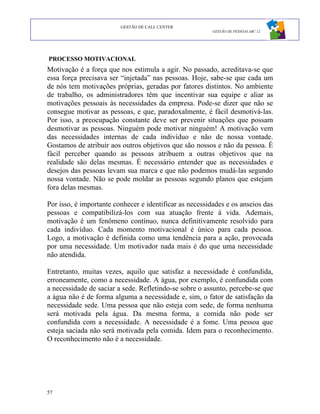 GESTÃO DE CALL CENTER
                                                         GESTÃO DE PESSOAS ABC 12




PROCESSO MOTIVACIONAL
Motivação é a força que nos estimula a agir. No passado, acreditava-se que
essa força precisava ser “injetada” nas pessoas. Hoje, sabe-se que cada um
de nós tem motivações próprias, geradas por fatores distintos. No ambiente
de trabalho, os administradores têm que incentivar sua equipe e aliar as
motivações pessoais às necessidades da empresa. Pode-se dizer que não se
consegue motivar as pessoas, e que, paradoxalmente, é fácil desmotivá-las.
Por isso, a preocupação constante deve ser prevenir situações que possam
desmotivar as pessoas. Ninguém pode motivar ninguém! A motivação vem
das necessidades internas de cada indivíduo e não de nossa vontade.
Gostamos de atribuir aos outros objetivos que são nossos e não da pessoa. É
fácil perceber quando as pessoas atribuem a outras objetivos que na
realidade são delas mesmas. É necessário entender que as necessidades e
desejos das pessoas levam sua marca e que não podemos mudá-las segundo
nossa vontade. Não se pode moldar as pessoas segundo planos que estejam
fora delas mesmas.

Por isso, é importante conhecer e identificar as necessidades e os anseios das
pessoas e compatibilizá-los com sua atuação frente à vida. Ademais,
motivação é um fenômeno contínuo, nunca definitivamente resolvido para
cada indivíduo. Cada momento motivacional é único para cada pessoa.
Logo, a motivação é definida como uma tendência para a ação, provocada
por uma necessidade. Um motivador nada mais é do que uma necessidade
não atendida.

Entretanto, muitas vezes, aquilo que satisfaz a necessidade é confundida,
erroneamente, como a necessidade. A água, por exemplo, é confundida com
a necessidade de saciar a sede. Refletindo-se sobre o assunto, percebe-se que
a água não é de forma alguma a necessidade e, sim, o fator de satisfação da
necessidade sede. Uma pessoa que não esteja com sede, de forma nenhuma
será motivada pela água. Da mesma forma, a comida não pode ser
confundida com a necessidade. A necessidade é a fome. Uma pessoa que
esteja saciada não será motivada pela comida. Idem para o reconhecimento.
O reconhecimento não é a necessidade.




57
 