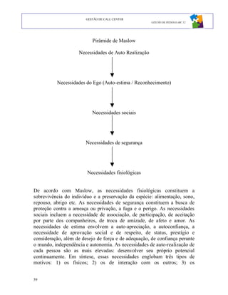GESTÃO DE CALL CENTER
                                                      GESTÃO DE PESSOAS ABC 12




                           Pirâmide de Maslow

                    Necessidades de Auto Realização




          Necessidades do Ego (Auto-estima / Reconhecimento)




                           Necessidades sociais




                        Necessidades de segurança




                        Necessidades fisiológicas


De acordo com Maslow, as necessidades fisiológicas constituem a
sobrevivência do indivíduo e a preservação da espécie: alimentação, sono,
repouso, abrigo etc. As necessidades de segurança constituem a busca de
proteção contra a ameaça ou privação, a fuga e o perigo. As necessidades
sociais incluem a necessidade de associação, de participação, de aceitação
por parte dos companheiros, de troca de amizade, de afeto e amor. As
necessidades de estima envolvem a auto-apreciação, a autoconfiança, a
necessidade de aprovação social e de respeito, de status, prestígio e
consideração, além de desejo de força e de adequação, de confiança perante
o mundo, independência e autonomia. As necessidades de auto-realização de
cada pessoa são as mais elevadas: desenvolver seu próprio potencial
continuamente. Em síntese, essas necessidades englobam três tipos de
motivos: 1) os físicos; 2) os de interação com os outros; 3) os


59
 