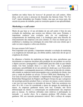 GESTÃO DE CALL CENTER
                                                         GESTÃO DE PESSOAS ABC 12




também um índice baixo de 'turnover' de pessoal nos call centers. Além
disso, está em curso o processo de discussão das famosas listas "Do Not
Call", muito defendidas nos Estados Unidos, mas que, em nosso país, tão
carente de postos de trabalho, pode ter restrições quanto à sua aplicabilidade.

Marketing e o call center

Muito do que hoje se vê nas atividades de um call center é fruto de uma
evolução do marketing, que ocorreu nos últimos vinte anos. Portanto, é
importante conhecer essa evolução, pois ela vai condicionar o
comportamento do marketing atual, e as mudanças para uma filosofia do
relacionamento das empresas com seus clientes. É o foco no cliente que vai
estabelecer a mudança nas estratégias de como lidar com esse cliente que é
cada vez mais exigente e cobra seus direitos.

Por que existem Call Centers ?
Para responder essa questão, é importante entender a evolução do marketing
e as exigências do mercado que, em última análise, nada mais são do que as
exigências do cliente.

Se olharmos a história do marketing ao longo dos anos, percebemos que
inicialmente as empresas decidiam pela produção de um produto ou serviço
e depois usavam a propaganda e a publicidade para dar saída ao que tinham
criado. Um bom exemplo disso é o caso da Ford – dar à população
americana a possibilidade de ter um automóvel, desde que a cor fosse preta.
A publicidade e a propaganda passavam a influenciar na decisão de compra,
não estando as empresas muito preocupadas com a satisfação do cliente, mas
com a venda do produto ou serviço. O livro CRM Serie Marketing 1to1 –
Um Guia Executivo para Entender e Implementar Estratégias de Customer
Relatioship Management da Peppers and Rogers Group cita que o progresso
da tecnologia permitiu produzir bens e serviços em massa a custos menores
e por isso teve que buscar os mercados de massa. Tudo isso aconteceu nos
anos 50 e 60, e essa foi considerada a época do apogeu do marketing de
massa. As empresas ganharam muito com isso. Contudo, não havia
diferenciação de cliente e a comunicação era unidirecional: das empresas
para as massas. As métricas utilizadas eram relativas à participação no
mercado – o market share. Se a empresa perdesse 100 clientes, mas
ganhasse 100, seu mercado permanecia estável. Daí o esforço de sempre

6
 