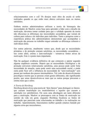 GESTÃO DE CALL CENTER
                                                       GESTÃO DE PESSOAS ABC 12




relacionamentos com o self. Os desejos mais altos da escala só serão
realizados quando os que estão mais abaixo estiverem mais ou menos
satisfeitos.

Embora muitos administradores utilizem a teoria da hierarquia das
necessidades de Maslow como base para aprender a lidar com o desafio da
motivação, devemos tomar cuidado para que a validade aparente da teoria
não obscureça as diferenças nas necessidades secundárias, que variam de
cultura para cultura e de indivíduo para indivíduo. Tanto a pesquisa como a
experiência prática dos administradores demonstram que acompanhar a
motivação das pessoas no trabalho requer entender as diferenças culturais e
individuais delas.

Em outras palavras, atualmente vemos que, desde que as necessidades
primárias e de proteção estejam satisfeitas, as necessidades secundárias –
tais como afeto, estima e auto-realização – tornam-se fontes ativas de
motivação. Este é o ponto mais importante.

Não há qualquer evidência definitiva de que comecem a operar segundo
alguma seqüência coerente. Depois que as necessidades fisiológicas e de
proteção estiverem relativamente satisfeitas, uma pessoa pode sentir forte
necessidade de atuação, outra pode sentir uma necessidade social, e ainda
outra pode ficar sob a influência da necessidade de “auto-realização” sem
passar por nenhum dos passos intermediários. Tal visão do desenvolvimento
psicológico mostra que as pessoas criam gostos diferentes, não significando
porém, que umas desenvolvem-se mais que as outras porque procuram a
estima mais que o afeto.

A Teoria de Herzberg
Herzberg desenvolveu uma teoria de “dois fatores” para distinguir os fatores
que causam insatisfação (os insatisfatórios) e aqueles que causam a
satisfação (os satisfatórios). Ele usou uma abordagem um tanto diferente
para a motivação. Maslow se preocupava com as fontes de motivação no
sentido da vida em geral, enquanto Herzberg focalizou as fontes de
motivação que pareciam estar relacionadas ao trabalho e às realizações no
trabalho. Aparentemente, funcionamos melhor quando estamos lutando por
alguma coisa que necessitamos.



60
 