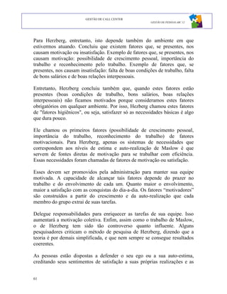 GESTÃO DE CALL CENTER
                                                         GESTÃO DE PESSOAS ABC 12




Para Herzberg, entretanto, isto depende também do ambiente em que
estivermos atuando. Concluiu que existem fatores que, se presentes, nos
causam motivação ou insatisfação. Exemplo de fatores que, se presentes, nos
causam motivação: possibilidade de crescimento pessoal, importância do
trabalho e reconhecimento pelo trabalho. Exemplo de fatores que, se
presentes, nos causam insatisfação: falta de boas condições de trabalho, falta
de bons salários e de boas relações interpessoais.

Entretanto, Herzberg concluiu também que, quando estes fatores estão
presentes (boas condições de trabalho, bons salários, boas relações
interpessoais) não ficamos motivados porque consideramos estes fatores
obrigatórios em qualquer ambiente. Por isso, Hezberg chamou estes fatores
de "fatores higiênicos", ou seja, satisfazer só as necessidades básicas é algo
que dura pouco.

Ele chamou os primeiros fatores (possibilidade de crescimento pessoal,
importância do trabalho, reconhecimento do trabalho) de fatores
motivacionais. Para Herzberg, apenas os sistemas de necessidades que
correspondem aos níveis de estima e auto-realização de Maslow é que
servem de fontes diretas de motivação para se trabalhar com eficiência.
Essas necessidades foram chamadas de fatores de motivação ou satisfação.

Esses devem ser promovidos pela administração para manter sua equipe
motivada. A capacidade de alcançar tais fatores depende do prazer no
trabalho e do envolvimento de cada um. Quanto maior o envolvimento,
maior a satisfação com as conquistas do dia-a-dia. Os fatores “motivadores”
são construídos a partir do crescimento e da auto-realização que cada
membro do grupo extrai de suas tarefas.

Delegue responsabilidades para enriquecer as tarefas de sua equipe. Isso
aumentará a motivação coletiva. Enfim, assim como o trabalho de Maslow,
o de Herzberg tem sido tão controverso quanto influente. Alguns
pesquisadores criticam o método de pesquisa de Herzberg, dizendo que a
teoria é por demais simplificada, e que nem sempre se consegue resultados
coerentes.

As pessoas estão dispostas a defender o seu ego ou a sua auto-estima,
creditando seus sentimentos de satisfação a suas próprias realizações e as


61
 