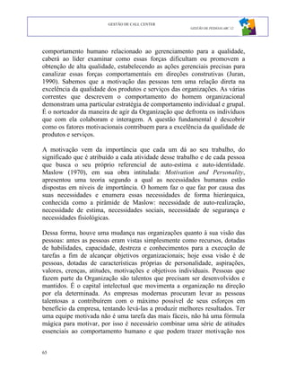 GESTÃO DE CALL CENTER
                                                       GESTÃO DE PESSOAS ABC 12




comportamento humano relacionado ao gerenciamento para a qualidade,
caberá ao líder examinar como essas forças dificultam ou promovem a
obtenção de alta qualidade, estabelecendo as ações gerenciais precisas para
canalizar essas forças comportamentais em direções construtivas (Juran,
1990). Sabemos que a motivação das pessoas tem uma relação direta na
excelência da qualidade dos produtos e serviços das organizações. As várias
correntes que descrevem o comportamento do homem organizacional
demonstram uma particular estratégia de comportamento individual e grupal.
É o norteador da maneira de agir da Organização que defronta os indivíduos
que com ela colaboram e interagem. A questão fundamental é descobrir
como os fatores motivacionais contribuem para a excelência da qualidade de
produtos e serviços.

A motivação vem da importância que cada um dá ao seu trabalho, do
significado que é atribuído a cada atividade desse trabalho e de cada pessoa
que busca o seu próprio referencial de auto-estima e auto-identidade.
Maslow (1970), em sua obra intitulada: Motivation and Personality,
apresentou uma teoria segundo a qual as necessidades humanas estão
dispostas em níveis de importância. O homem faz o que faz por causa das
suas necessidades e enumera essas necessidades de forma hierárquica,
conhecida como a pirâmide de Maslow: necessidade de auto-realização,
necessidade de estima, necessidades sociais, necessidade de segurança e
necessidades fisiológicas.

Dessa forma, houve uma mudança nas organizações quanto à sua visão das
pessoas: antes as pessoas eram vistas simplesmente como recursos, dotadas
de habilidades, capacidade, destreza e conhecimentos para a execução de
tarefas a fim de alcançar objetivos organizacionais; hoje essa visão é de
pessoas, dotadas de características próprias de personalidade, aspirações,
valores, crenças, atitudes, motivações e objetivos individuais. Pessoas que
fazem parte da Organização são talentos que precisam ser desenvolvidos e
mantidos. É o capital intelectual que movimenta a organização na direção
por ela determinada. As empresas modernas procuram levar as pessoas
talentosas a contribuírem com o máximo possível de seus esforços em
benefício da empresa, tentando levá-las a produzir melhores resultados. Ter
uma equipe motivada não é uma tarefa das mais fáceis, não há uma fórmula
mágica para motivar, por isso é necessário combinar uma série de atitudes
essenciais ao comportamento humano e que podem trazer motivação nos


65
 