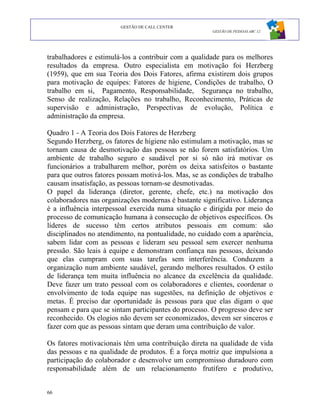 GESTÃO DE CALL CENTER
                                                      GESTÃO DE PESSOAS ABC 12




trabalhadores e estimulá-los a contribuir com a qualidade para os melhores
resultados da empresa. Outro especialista em motivação foi Herzberg
(1959), que em sua Teoria dos Dois Fatores, afirma existirem dois grupos
para motivação de equipes: Fatores de higiene, Condições de trabalho, O
trabalho em si, Pagamento, Responsabilidade, Segurança no trabalho,
Senso de realização, Relações no trabalho, Reconhecimento, Práticas de
supervisão e administração, Perspectivas de evolução, Política e
administração da empresa.

Quadro 1 - A Teoria dos Dois Fatores de Herzberg
Segundo Herzberg, os fatores de higiene não estimulam a motivação, mas se
tornam causa de desmotivação das pessoas se não forem satisfatórios. Um
ambiente de trabalho seguro e saudável por si só não irá motivar os
funcionários a trabalharem melhor, porém os deixa satisfeitos o bastante
para que outros fatores possam motivá-los. Mas, se as condições de trabalho
causam insatisfação, as pessoas tornam-se desmotivadas.
O papel da liderança (diretor, gerente, chefe, etc.) na motivação dos
colaboradores nas organizações modernas é bastante significativo. Liderança
é a influência interpessoal exercida numa situação e dirigida por meio do
processo de comunicação humana à consecução de objetivos específicos. Os
líderes de sucesso têm certos atributos pessoais em comum: são
disciplinados no atendimento, na pontualidade, no cuidado com a aparência,
sabem lidar com as pessoas e lideram seu pessoal sem exercer nenhuma
pressão. São leais à equipe e demonstram confiança nas pessoas, deixando
que elas cumpram com suas tarefas sem interferência. Conduzem a
organização num ambiente saudável, gerando melhores resultados. O estilo
de liderança tem muita influência no alcance da excelência da qualidade.
Deve fazer um trato pessoal com os colaboradores e clientes, coordenar o
envolvimento de toda equipe nas sugestões, na definição de objetivos e
metas. É preciso dar oportunidade às pessoas para que elas digam o que
pensam e para que se sintam participantes do processo. O progresso deve ser
reconhecido. Os elogios não devem ser economizados, devem ser sinceros e
fazer com que as pessoas sintam que deram uma contribuição de valor.

Os fatores motivacionais têm uma contribuição direta na qualidade de vida
das pessoas e na qualidade de produtos. É a força motriz que impulsiona a
participação do colaborador e desenvolve um compromisso duradouro com
responsabilidade além de um relacionamento frutífero e produtivo,


66
 