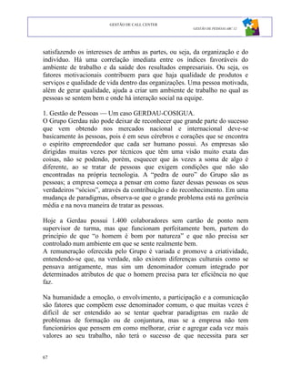 GESTÃO DE CALL CENTER
                                                      GESTÃO DE PESSOAS ABC 12




satisfazendo os interesses de ambas as partes, ou seja, da organização e do
indivíduo. Há uma correlação imediata entre os índices favoráveis do
ambiente de trabalho e da saúde dos resultados empresariais. Ou seja, os
fatores motivacionais contribuem para que haja qualidade de produtos e
serviços e qualidade de vida dentro das organizações. Uma pessoa motivada,
além de gerar qualidade, ajuda a criar um ambiente de trabalho no qual as
pessoas se sentem bem e onde há interação social na equipe.

1. Gestão de Pessoas — Um caso GERDAU-COSIGUA.
O Grupo Gerdau não pode deixar de reconhecer que grande parte do sucesso
que vem obtendo nos mercados nacional e internacional deve-se
basicamente às pessoas, pois é em seus cérebros e corações que se encontra
o espírito empreendedor que cada ser humano possui. As empresas são
dirigidas muitas vezes por técnicos que têm uma visão muito exata das
coisas, não se podendo, porém, esquecer que às vezes a soma de algo é
diferente, ao se tratar de pessoas que exigem condições que não são
encontradas na própria tecnologia. A “pedra de ouro” do Grupo são as
pessoas; a empresa começa a pensar em como fazer dessas pessoas os seus
verdadeiros “sócios”, através da contribuição e do reconhecimento. Em uma
mudança de paradigmas, observa-se que o grande problema está na gerência
média e na nova maneira de tratar as pessoas.

Hoje a Gerdau possui 1.400 colaboradores sem cartão de ponto nem
supervisor de turma, mas que funcionam perfeitamente bem, partem do
princípio de que “o homem é bom por natureza” e que não precisa ser
controlado num ambiente em que se sente realmente bem.
A remuneração oferecida pelo Grupo é variada e promove a criatividade,
entendendo-se que, na verdade, não existem diferenças culturais como se
pensava antigamente, mas sim um denominador comum integrado por
determinados atributos de que o homem precisa para ter eficiência no que
faz.

Na humanidade a emoção, o envolvimento, a participação e a comunicação
são fatores que compõem esse denominador comum, o que muitas vezes é
difícil de ser entendido ao se tentar quebrar paradigmas em razão de
problemas de formação ou de conjuntura, mas se a empresa não tem
funcionários que pensem em como melhorar, criar e agregar cada vez mais
valores ao seu trabalho, não terá o sucesso de que necessita para ser


67
 