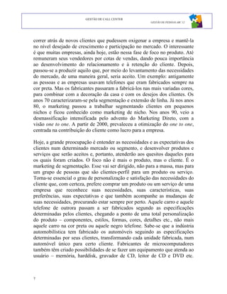 GESTÃO DE CALL CENTER
                                                        GESTÃO DE PESSOAS ABC 12




correr atrás de novos clientes que pudessem oxigenar a empresa e mantê-la
no nível desejado de crescimento e participação no mercado. O interessante
é que muitas empresas, ainda hoje, estão nessa fase de foco no produto. Até
remuneram seus vendedores por cotas de vendas, dando pouca importância
ao desenvolvimento do relacionamento e à retenção do cliente. Depois,
passou-se a produzir aquilo que, por meio do levantamento das necessidades
do mercado, de uma maneira geral, seria aceito. Um exemplo: antigamente
as pessoas e as empresas usavam telefones que eram fabricados sempre na
cor preta. Mas os fabricantes passaram a fabricá-los nas mais variadas cores,
para combinar com a decoração da casa e com os desejos dos clientes. Os
anos 70 caracterizaram-se pela segmentação e extensão de linha. Já nos anos
80, o marketing passou a trabalhar segmentando clientes em pequenos
nichos e ficou conhecido como marketing de nicho. Nos anos 90, veio a
desmassificação intensificada pelo advento do Marketing Direto, com a
visão one to one. A partir de 2000, prevaleceu a otimização do one to one,
centrada na contribuição do cliente como lucro para a empresa.

Hoje, a grande preocupação é entender as necessidades e as expectativas dos
clientes num determinado mercado ou segmento, e desenvolver produtos e
serviços que serão aceitos e, portanto, atenderão aos quesitos daqueles para
os quais foram criados. O foco não é mais o produto, mas o cliente. É o
marketing de segmentação. Esse vai ser dirigido, não para a massa, mas para
um grupo de pessoas que são clientes-perfil para um produto ou serviço.
Torna-se essencial o grau de personalização e satisfação das necessidades do
cliente que, com certeza, prefere comprar um produto ou um serviço de uma
empresa que reconhece suas necessidades, suas características, suas
preferências, suas expectativas e que também acompanhe as mudanças de
suas necessidades, procurando estar sempre por perto. Aquele carro e aquele
telefone de outrora passam a ser fabricados segundo as especificações
determinadas pelos clientes, chegando a ponto de uma total personalização
do produto – componentes, estilos, formas, cores, detalhes etc., não mais
aquele carro na cor preta ou aquele negro telefone. Sabe-se que a indústria
automobilística tem fabricado os automóveis seguindo as especificações
determinadas por seus clientes, transformando cada unidade fabricada, num
automóvel único para certo cliente. Fabricantes de microcomputadores
também têm criado possibilidades de se fazer um equipamento que atenda ao
usuário – memória, harddisk, gravador de CD, leitor de CD e DVD etc.



7
 