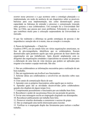 GESTÃO DE CALL CENTER
                                                        GESTÃO DE PESSOAS ABC 12




ocorrer nesse processo e o gap acontece entre a estratégia planejada e a
implementada, em razão da ausência de um diagnóstico sobre as possíveis
barreiras para essa implementação, tais como desmotivação: pouca
capacidade na liderança de entender o processo e comunicação truncada
entre gestores e seus colaboradores. Um exemplo foi a Universidade Del
Mar, no Chile, que passou por esses problemas. Felizmente os superou, o
que contribuiu muito para a colocação surpreendente da Universidade no
mercado.

O que faz realmente a diferença na gestão estratégica de pessoas é dar
importância e atenção não só à mente, mas ao coração e à emoção.

4. Passos de Implantação — Check list.
Caudron (1997), em um estudo feito em várias organizações americanas, na
fase de pós-reengenharia, identificou que os colaboradores ficaram
desmotivados após perderem aquilo que mais gostavam de fazer dentro das
organizações em que trabalhavam. Após discutir amplamente com os
dirigentes das organizações estudadas e especialistas no assunto foi proposto
a elaboração de uma lista de vinte técnicas que podem ser aplicadas para
resgatar e/ou manter a equipe motivada. São elas:

1. Dar aos colaboradores as informações necessárias para a realização de um
bom trabalho.
2. Dar um regularmente um feedback aos funcionários.
3. Solicitar idéias aos colaboradores e envolvê-los em decisões sobre suas
funções.
4. Criar canais de comunicação fáceis de usar.
5. Aprender com os próprios funcionários sobre aquilo que os motiva.
6. Aprender quais são as atividades desenvolvidas pelos colaboradores
quando eles dispõem de algum tempo livre.
7. Cumprimentar pessoalmente o funcionário por um trabalho bem feito.
8. Reconhecer o poder de sua presença física em sua posição de gerente.
9. Enviar uma mensagem escrita ao empregado elogiando seu desempenho.
10. Reconhecer publicamente um trabalho bem feito.
11. Promover reuniões destinadas a comemorar o sucesso do grupo.
12. Dar ao empregado uma tarefa interessante para executar.
13. Verificar se o empregado dispõe das ferramentas para realizar o melhor
trabalho.


71
 