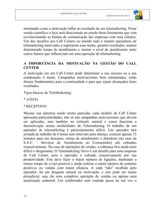GESTÃO DE CALL CENTER
                                                       GESTÃO DE PESSOAS ABC 12




mostrando como a motivação influi no resultado de um telemarketing. Neste
estudo científico o foco será direcionado ao estudo desta ferramenta que vem
revolucionando as formas de comunicação das empresas com seus clientes.
Um dos desafios nos Call Centers no mundo todo é manter operadores de
telemarketing motivados a superarem suas metas, garantir resultados, manter
determinado tempo de atendimento e manter o nível de atendimento entre
outros fatores que influenciam em uma operação de telemarketing.

A IMPORTÂNCIA DA MOTIVAÇÃO NA GESTÃO DO CALL
CENTER
A motivação em um Call Center pode determinar o seu sucesso ou a sua
condenação à morte. Campanhas motivacionais bem estruturadas, serão
fatores fundamentais para a continuidade e para que sejam alcançados bons
resultados.
Tipos básicos de TeleMarketing:
* ATIVO
* RECEPTIVO
Mesmo sua natureza sendo muito parecida, cada modelo de Call Center
apresenta particularidades, não só nas campanhas motivacionais que devem
ser aplicadas, mas também no estímulo natural e como funciona a
desmotivação nestas modalidades de Telemarketing. O trabalho de um
operador de telemarketing é particularmente difícil. Um operador tem
jornada de trabalho de 6 horas sem intervalo para almoço, existem apenas 15
minutos para um descanso, metas de atendimento e abandono (no caso de
S.A.C. - Serviços de Atendimento ao Consumidor) são cobrados
exaustivamente. No caso de operações de vendas, a cobrança fica ainda mais
difícil e desgastante. O Telemarketing Ativo é um desafio para uma empresa
de Call Center, pois o operador é cobrado exaustivamente por sua
produtividade. Este deve fazer o maior número de ligações, mantendo o
menor tempo de script possível e ainda realizar o maior número de contatos
positivos ou vendas com maior eficácia. A cada “não” recebido pelo
operador, há um desgaste natural na motivação, e isto pode ser muito
prejudicial, seja ela uma complexa operação de vendas ou apenas uma
atualização cadastral. Um colaborador sem vontade passa na sua voz o



73
 