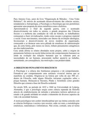 GESTÃO DE CALL CENTER
                                                         GESTÃO DE PESSOAS ABC 12




Para Antonio Cury, autor do livro “Organização & Métodos – Uma Visão
Holística”, foi através do acentuado desenvolvimento das ciências sociais,
notadamente a Antropologia, a Psicologia e a Sociologia que nos permitimos
apresentar uma proposta de raízes metafísica como a holística.
Aproximando-se o final da segunda guerra, com o acentuado
desenvolvimento em todos os setores, o grande progresso das Ciências
Sociais e a melhoria das condições de vida do homem, os trabalhadores
começaram a fazer reivindicações, tendo como escopo o progresso material
e social. Esses movimentos, associados aos fatores da revolução ideológica,
favoreceram o desenvolvimento de novos modelos de organização,
começando a se destacar uma nova plêiade de estudiosos de administração
que, de certa forma, pelo menos no início, tinham pensamentos antagônicos
aos dos tradicionalistas.
Cury ainda afirma os relatos abordados neste projeto, sobre a origem do
pensamento holístico na escola behaviorista (do comportamento humano) ou
ainda na evolução das relações humanas que se voltaram para as
necessidades do ser humano, procurando melhor ajustá-lo ao trabalho,
aumentando, em conseqüência, sua motivação e sua produtividade.


A ORIGEM DO PENSAMENTO HOLÍSTICO
A Psicologia é a ciência dos fenômenos psíquicos e do comportamento.
Entende-se por comportamento uma estrutura vivencial interna que se
manifesta na conduta. Originou-se na Grécia por volta do ano 500 a.C.
dentro da Filosofia, onde alguns filósofos iniciaram cogitações sobre a
psique humana. Destacam-se Sócrates, Platão e Aristóleles como grandes
filósofos que criaram a base da filosofia ocidental.
No século XIX, no período de 1832 a 1860 na Universidade de Leipzig,
Alemanha, é que a psicologia surgiu como ciência separada da filosofia
através do estabelecimento de métodos e princípios teóricos aplicáveis ao
estudo e de grande utilidade no estudo e tratamento de diversos aspectos da
vida e da sociedade humana.
A teoria psicológica tem caráter interdisciplinar por sua íntima conexão com
as ciências biológicas e sociais e por recorrer, cada vez mais, a metodologias
estatísticas, matemáticas e informáticas. Não existe, contudo, uma só teoria


81
 
