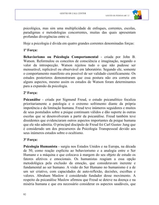 GESTÃO DE CALL CENTER
                                                       GESTÃO DE PESSOAS ABC 12




psicológica, mas sim uma multiplicidade de enfoques, correntes, escolas,
paradigmas e metodologias concorrentes, muitas das quais apresentam
profundas divergências entre si.
Hoje a psicologia é divida em quatro grandes correntes denominadas forças:
1ª Força:
Behaviorismo ou Psicologia Comportamental - criada por John B.
Watson. Reformulou os conceitos de consciência e imaginação, negando o
valor da introspecção. Watson rejeitou tudo o que não pudesse ser
mensurável, replicável ou observável em laboratório. Segundo ele, somente
o comportamento manifesto era possível de ser validado cientificamente. Os
estudos posteriores demonstraram que essa postura não era correta em
alguns aspectos, mesmo assim os estudos de Watson foram determinantes
para a expansão da psicologia.
2ª Força:
Psicanálise - criada por Sigmund Freud, o estudo psicanalítico focaliza
prioritariamente a patologia e o extremo sofrimento diante da própria
impotência e da limitação humana. Freud teve inúmeros seguidores e muitos
de seus postulados sobre a psique continuam válidos e dão suporte às outras
escolas que se desenvolveram a partir da psicanálise. Freud também teve
dissidentes que evidenciaram outros aspectos importantes da psique humana
que ele não admitia. O principal discípulo de Freud foi Carl Gustav Jung que
é considerado um dos precursores da Psicologia Transpessoal devido aos
seus inúmeros estudos sobre o ocultismo.
3ª Força:
Psicologia Humanista - surgiu nos Estados Unidos e na Europa, na década
de 50, como reação explícita ao behaviorismo e a analogia entre o Ser
Humano e a máquina e que colocava à margem do seu objeto de estudo os
fatores afetivos e emocionais. Os humanistas reagiam a essa opção
metodológica pela exclusão da emoção, que consideravam inerente e
fundamental ao ser humano. A visão do Ser Humano no humanismo é a de
um ser criativo, com capacidades de auto-reflexão, decisões, escolhas e
valores. Abraham Maslow é considerado fundador desse movimento. A
respeito da psicanálise Maslow afirmou que Freud se deteve na doença e na
miséria humana e que era necessário considerar os aspectos saudáveis, que

82
 