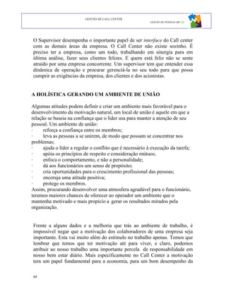 GESTÃO DE CALL CENTER
                                                          GESTÃO DE PESSOAS ABC 12




O Supervisor desempenha o importante papel de ser interface do Call center
com as demais áreas da empresa. O Call Center não existe sozinho. É
preciso ter a empresa, como um todo, trabalhando em sinergia para em
última análise, fazer seus clientes felizes. E quem está feliz não se sente
atraído por uma empresa concorrente. Um supervisor tem que entender essa
dinâmica de operação e procurar gerenciá-la no seu todo para que possa
cumprir as exigências da empresa, dos clientes e dos acionistas.


A HOLÍSTICA GERANDO UM AMBIENTE DE UNIÃO

Algumas atitudes podem definir e criar um ambiente mais favorável para o
desenvolvimento da motivação natural, um local de união é aquele em que a
relação se baseia na confiança que o líder usa para manter a atenção de seu
pessoal. Um ambiente de união:
·     reforça a confiança entre os membros;
·     leva as pessoas a se unirem, de modo que possam se concentrar nos
problemas;
·     ajuda o líder a regular o conflito que é necessário à execução da tarefa;
·     apóia os princípios de respeito e consideração mútuos;
·     enfoca o comportamento, e não a personalidade;
·     dá aos funcionários um senso de propósito;
·     cria oportunidades para o crescimento profissional das pessoas;
·     encoraja uma atitude positiva;
·     protege os membros.
Assim, procurando desenvolver uma atmosfera agradável para o funcionário,
teremos maiores chances de oferecer ao operador um ambiente que o
mantenha motivado e mais propício a gerar os resultados mirados pela
organização.


Frente a alguns dados e a melhoria que trás ao ambiente de trabalho, é
impossível negar que a motivação dos colaboradores de uma empresa seja
importante. Esta vai muito além do estímulo no trabalho apenas. Temos que
lembrar que temos que ter motivação até para viver, e claro, podemos
atribuir ao nosso trabalho uma importante percela de responsabilidade em
nosso bem estar diário. Mais especificamente no Call Center a motivação
tem um papel fundamental para a economia, para um bom desempenho da

84
 