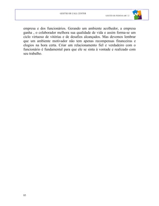 GESTÃO DE CALL CENTER
                                                     GESTÃO DE PESSOAS ABC 12




empresa e dos funcionários. Gerando um ambiente acolhedor, a empresa
ganha , o colaborador melhora sua qualidade de vida e assim forma-se um
ciclo virtuoso de vitórias e de desafios alcançados. Mas devemos lembrar
que um ambiente motivador não tem apenas recompensas financeiras e
elogios na hora certa. Criar um relacionamento fiel e verdadeiro com o
funcionário é fundamental para que ele se sinta à vontade e realizado com
seu trabalho.




85
 