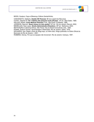 GESTÃO DE CALL CENTER
                                                                         GESTÃO DE PESSOAS ABC 12




BOOG, Gustavo, Faça a Diferença, Editora Gente/Infinito.
CHIAVENATO, Idalberto. Gestão DE Pessoas: O novo papel dos Recursos.
COVEY, Stephen R. Os 7 hábitos das pessoas muito eficazes. 14ª ed.: Best Seller, 1989.
HELLER, Robert. Como Motivar Pessoas 2ª ed., São Paulo: Publifolha, 1999.
JOHNSON, Spencer. Quem mexeu no meu queijo? 33ª ed., Rio de Janeiro: Record, 2002.
MEIRELLES, Hely Lopes. Direito Administrativo Brasileiro. 28ª ed.: Malheiros, 2003.
MOTIVAÇÃO e Liderança Eficaz. São Paulo: Hay do Brasil Consultores Ltda., 1993.
PENNA, Antônio Gomes. Aprendizagem e Motivação. Rio de Janeiro: Zahar, 1979.
RICHARDS, Sue. Digite o título do artigo aqui, ou retire todo. Artigo publicado no Diário Oficial do
Município do Rio de Janeiro – 2001.
ROBBINS, Harvey. Por que as equipes não funcionam. Rio de Janeiro: Campus, 1997.




88
 