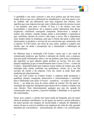 GESTÃO DE CALL CENTER
                                                        GESTÃO DE PESSOAS ABC 12




A qualidade é um outro conceito e uma nova prática que até bem pouco
tempo dizia-se que era o diferencial no atendimento e que hoje passa a ser,
na verdade, não um diferencial, mas uma exigência dos clientes. Isso
significa que uma empresa tem que estar voltada não para ela mesma ou para
o seu produto, mas para o cliente. O foco é o do cliente, com suas
necessidades e expectativas. Se a empresa souber administrar bem dessas
exigências, certamente conseguirá conquistar, desenvolver a relação e
manter seus clientes, estando sempre atenta a necessidades e expectativas
que, satisfeitas, deixam de existir e dão lugar a novas. Daí a importância
estar sempre atento às mudanças, para que o cliente não passe a achar mais
interessantes os produtos e serviços de seu concorrente que, certamente, está
à espreita. O Call Center, por meio de suas ações, ajudará a cumprir essa
missão, que vai desde a prospecção até a manutenção e fidelização do
relacionamento.

Se olharmos para a instituição Call Center, vemos que é um canal de
comunicação poderoso que facilita a interação do cliente com a empresa,
seja para pedir informações sobre o uso do produto, para fazer reclamações,
dar sugestões ou para adquirir algum produto ou serviço. Ele teve suas
funções ampliadas já que se transformaram num Contact Center – Centro de
Contato - disponibilizando para empresa outras mídias de contato que serão
utilizadas pelo cliente conforme sua preferência. Assim, ele é um fiel
servidor do cliente e da empresa. Com ele, muito se pode fazer pelo
marketing de relacionamento.
Com um Call Center ou Contact Center, a empresa pode prospectar e
qualificar clientes, conquistar, desenvolver o relacionamento e contribuir
para a fidelização com ações in-bound – receptivas – ou ações out-bound –
ativas — ou ainda por meio de outras mídias de contato. Ele faz parte da
estratégia das empresas inteligentes para desenvolver e manter a relação com
seus clientes. Num relacionamento, qualquer que seja ele, quando há
comunicação entre as partes, é possível lealdade e fidelidade se as questões
são solucionadas.

Nesse novo cenário, o cliente tem maior poder de barganha, pois há maior
oferta de produtos semelhantes, ou até iguais, de marcas e preços diferentes;
há maior pressão nas margens de lucratividade e redução de fidelidade à
marca; há que se conviver também com mudanças de estilo de vida, gerando
demanda por conveniência – personalização de ofertas e na comunicação.


10
 