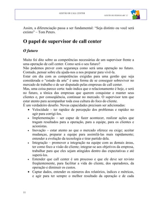 GESTÃO DE CALL CENTER
                                                         GESTÃO DE PESSOAS ABC 12




Assim, a diferenciação passa a ser fundamental: “Seja distinto ou você será
extinto” – Tom Peters.

O papel de supervisor de call center
O futuro

Muito foi dito sobre as competências necessárias de um supervisor frente a
uma operação de call center. Como será o seu futuro?
Não podemos prever com segurança como será uma operação no futuro.
Contudo, pensar sobre ela ajuda-nos a nos preparar para vivê-la.
Estar em dia com as competências exigidas para uma gestão que seja
considerada o “estado da arte” é uma forma de se conseguir sobreviver no
mercado de trabalho e de ser disputado pelas empresas de call center.
Mas, uma coisa parece certa: tudo indica que o relacionamento é hoje, e será
no futuro, a tônica das empresas que querem conquistar e manter seus
clientes e, por conseqüência, continuar no mercado. O supervisor tem que
estar atento para acompanhar toda essa cultura do foco do cliente.
É um verdadeiro desafio. Novas capacidades precisam ser adicionadas:
    • Velocidade – ter rapidez de percepção dos problemas e rapidez no
       agir para corrigi-los.
    • Implementação – ser capaz de fazer acontecer, realizar ações que
       tragam resultados para a operação, para a equipe, para os clientes e
       acionistas.
    • Inovação – estar atento ao que o mercado oferece ou exige; aceitar
       mudanças, preparar a equipe para assimilá-las mais rapidamente;
       entender a evolução da tecnologia e tirar partido dela.
    • Integração – promover a integração na equipe com as demais áreas,
       ter como foco a visão do cliente; integrar-se aos objetivos da empresa,
       trabalhar para que eles sejam atingidos dentro das expectativas e até
       superá-los.
    • Entender que call center é um processo e que ele deve ser revisto
       freqüentemente, para facilitar a vida do cliente, dos operadores, da
       operação e diminuir os custos.
    • Captar dados, entender os números dos relatórios, índices e métricas,
       e agir para ter sempre o melhor resultado da operação e de cada



11
 