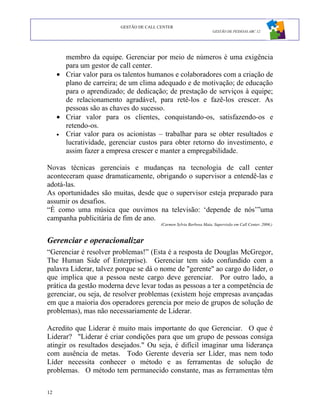 GESTÃO DE CALL CENTER
                                                                      GESTÃO DE PESSOAS ABC 12




       membro da equipe. Gerenciar por meio de números é uma exigência
       para um gestor de call center.
     • Criar valor para os talentos humanos e colaboradores com a criação de
       plano de carreira; de um clima adequado e de motivação; de educação
       para o aprendizado; de dedicação; de prestação de serviços à equipe;
       de relacionamento agradável, para retê-los e fazê-los crescer. As
       pessoas são as chaves do sucesso.
     • Criar valor para os clientes, conquistando-os, satisfazendo-os e
       retendo-os.
     • Criar valor para os acionistas – trabalhar para se obter resultados e
       lucratividade, gerenciar custos para obter retorno do investimento, e
       assim fazer a empresa crescer e manter a empregabilidade.

Novas técnicas gerenciais e mudanças na tecnologia de call center
aconteceram quase dramaticamente, obrigando o supervisor a entendê-las e
adotá-las.
As oportunidades são muitas, desde que o supervisor esteja preparado para
assumir os desafios.
“É como uma música que ouvimos na televisão: ‘depende de nós’”uma
campanha publicitária de fim de ano.
                                          (Carmen Sylvia Barbosa Maia, Supervisão em Call Center, 2006.)



Gerenciar e operacionalizar
“Gerenciar é resolver problemas!” (Esta é a resposta de Douglas McGregor,
The Human Side of Enterprise). Gerenciar tem sido confundido com a
palavra Liderar, talvez porque se dá o nome de "gerente" ao cargo do líder, o
que implica que a pessoa neste cargo deve gerenciar. Por outro lado, a
prática da gestão moderna deve levar todas as pessoas a ter a competência de
gerenciar, ou seja, de resolver problemas (existem hoje empresas avançadas
em que a maioria dos operadores gerencia por meio de grupos de solução de
problemas), mas não necessariamente de Liderar.

Acredito que Liderar é muito mais importante do que Gerenciar. O que é
Liderar? "Liderar é criar condições para que um grupo de pessoas consiga
atingir os resultados desejados." Ou seja, é difícil imaginar uma liderança
com ausência de metas. Todo Gerente deveria ser Líder, mas nem todo
Líder necessita conhecer o método e as ferramentas de solução de
problemas. O método tem permanecido constante, mas as ferramentas têm

12
 