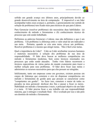 GESTÃO DE CALL CENTER
                                                       GESTÃO DE PESSOAS ABC 12




sofrido um grande avanço nos últimos anos, principalmente devido ao
grande desenvolvimento na área de computação. É impossível a um líder
acompanhar todos esses avanços e, portanto, o gerenciamento (no sentido de
solução de problemas) tem ficado mais para técnicos do que para Líderes.
Para Gerenciar (resolver problemas) são necessárias duas habilidades: (a)
conhecimento de método e ferramentas e (b) conhecimento técnico do
processo que está sendo trabalhado.
Definimos as palavras Gerenciar e Liderar, mas não definimos o que é um
problema. Um problema é a diferença entre o valor atual de um indicador e
sua meta. Portanto, quando se cria uma meta, cria-se um problema.
Resolver problemas é o mesmo que atingir metas. Não é fácil criar metas.
Qual a importância do Líder? Cabe ao Líder arrebanhar recursos humanos
e materiais necessários à solução dos problemas de sua área de
responsabilidade. O líder deve buscar as melhores competências em
método e ferramentas modernas, bem como técnicos renomados nos
processos que estão sendo atacados. Tenho visto líderes recorrerem a
técnicos especialistas de várias partes do mundo exatamente para trazer a
melhor solução para seus problemas. O líder deve focar suas metas e
administrar os recursos necessários para que elas possam ser atingidas.
Infelizmente, tanto em empresas como em governos, existem pessoas em
cargos de liderança que cometem o erro de dispensar competências em
método e ferramentas de gestão para que possam se caracterizar como
"competentes em gestão". Ao fazer isso, cometem o maior de todos os
pecados na área gerencial: desfocar dos fins e passar a focar os meios.
Habilidade em método e ferramentas é meio, o principal objetivo de um líder
é a meta. O líder precisa focar o seu trabalho em sua responsabilidade
máxima, que é entregar o resultado final. Ele é avaliado por isso e não pelo
seu domínio do método e ferramentas.




13
 