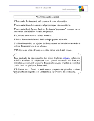 GESTÃO DE CALL CENTER
                                                          GESTÃO DE PESSOAS ABC 12




                         FASE 02 (segundo período):
1º Integração do sistema de call center na área de informática.
2º Apresentação do fluxo comercial proposto por esta consultoria.
3º Apresentação de lay-out das telas do sistema "popscreen" proposto para o
call center, com base nos script's pesquisados.
4º Análise e aprovação do sistema proposto.
5º Início do desenvolvimento do sistema proposto e aprovado.
6º Dimensionamento da equipe, estabelecimento de horários de trabalho e
sistema de remuneração a ser adotado.
7º Definição da infra-estrutura necessária para a sala de call center.


Toda aquisição de equipamentos, tais como: telefones, móveis, isolamento
acústico, terminais de computador e etc., quando necessário será feita pela
contratante, porém, sob assessoria dos consultores, que orientam e controlam
com o custo e a qualidade dos mesmos.
8º Palestras para o futuro corpo de vendas e suporte aos primeiros contatos
com clientes interagindo com vendedores e supervisores da contratante.




15
 