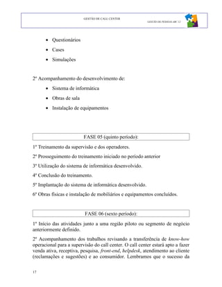 GESTÃO DE CALL CENTER
                                                         GESTÃO DE PESSOAS ABC 12




      • Questionários
      • Cases
      • Simulações


2º Acompanhamento do desenvolvimento de:
      • Sistema de informática
      • Obras de sala
      • Instalação de equipamentos




                         FASE 05 (quinto período):
1º Treinamento da supervisão e dos operadores.
2º Prosseguimento do treinamento iniciado no período anterior
3º Utilização do sistema de informática desenvolvido.
4º Conclusão do treinamento.
5º Implantação do sistema de informática desenvolvido.
6º Obras físicas e instalação de mobiliários e equipamentos concluídos.


                          FASE 06 (sexto período):
1º Início das atividades junto a uma região piloto ou segmento de negócio
anteriormente definido.
2º Acompanhamento dos trabalhos revisando a transferência de know-how
operacional para a supervisão do call center. O call center estará apto a fazer
venda ativa, receptiva, pesquisa, front-end, helpdesk, atendimento ao cliente
(reclamações e sugestões) e ao consumidor. Lembramos que o sucesso da

17
 