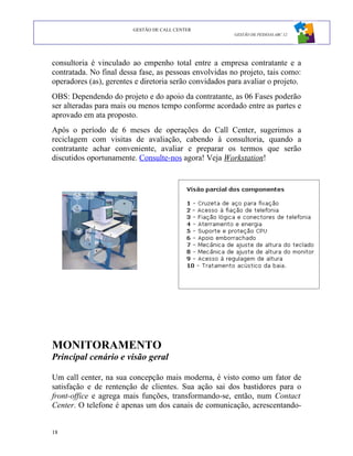 GESTÃO DE CALL CENTER
                                                         GESTÃO DE PESSOAS ABC 12




consultoria é vinculado ao empenho total entre a empresa contratante e a
contratada. No final dessa fase, as pessoas envolvidas no projeto, tais como:
operadores (as), gerentes e diretoria serão convidados para avaliar o projeto.
OBS: Dependendo do projeto e do apoio da contratante, as 06 Fases poderão
ser alteradas para mais ou menos tempo conforme acordado entre as partes e
aprovado em ata proposto.
Após o período de 6 meses de operações do Call Center, sugerimos a
reciclagem com visitas de avaliação, cabendo à consultoria, quando a
contratante achar conveniente, avaliar e preparar os termos que serão
discutidos oportunamente. Consulte-nos agora! Veja Workstation!




MONITORAMENTO
Principal cenário e visão geral

Um call center, na sua concepção mais moderna, é visto como um fator de
satisfação e de rentenção de clientes. Sua ação sai dos bastidores para o
front-office e agrega mais funções, transformando-se, então, num Contact
Center. O telefone é apenas um dos canais de comunicação, acrescentando-


18
 