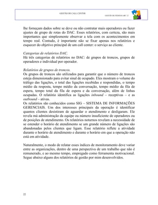GESTÃO DE CALL CENTER
                                                      GESTÃO DE PESSOAS ABC 12




lhe forneçam dados sobre se deve ou não contratar mais operadores ou fazer
ajustes de grupo de rotas do DAC. Esses relatórios, com certeza, são mais
importantes que simplesmente observar a tela com os acontecimentos em
tempo real. Contudo, é importante não se fixar apenas nos relatórios e
esquecer do objetivo principal de um call center: o serviço ao cliente.

Categorias de relatórios DAC.
Há três categorias de relatórios no DAC: de grupos de troncos, grupos de
operadores e individual por operador.

Relatórios de grupos de troncos.
Os grupos de troncos são utilizados para garantir que o número de troncos
esteja dimensionado para evitar sinal de ocupado. Eles mostram o volume do
tráfego das ligações, o total das ligações recebidas e respondidas, o tempo
médio da resposta, tempo médio da conversação, tempo médio da fila de
espera, tempo total da fila de espera e da conversação, além de linhas
ocupadas. O relatório identifica as ligações inbound – receptivas – e as
outbound – ativas.
Os relatórios são conhecidos como SIG – SISTEMA DE INFORMAÇÕES
GERENCIAIS. Um dos interesses principais da operação é identificar
quantos clientes desistiram de aguardar o atendimento e desligaram. Ele
revela má administração da equipe ou número insuficiente de operadores ou
de posições de atendimento. Os relatórios noturnos revelam a necessidade de
se estender o horário de atendimento se um grande número de ligações são
abandonadas pelos clientes que ligam. Esse relatório reflete a atividade
durante o horário de atendimento e durante o horário em que a operação não
está em atividade.

Naturalmente, o modo de relatar esses índices de monitoramento deve variar
entre as organizações, dentro de uma perspectiva de um trabalho que não é
remunerado, e ao mesmo tempo, empregado como ferramenta motivacional.
Segue abaixo alguns dos relatórios de gestão por mim desenvolvidos.




22
 