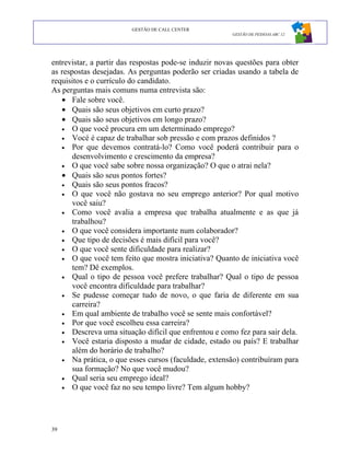 GESTÃO DE CALL CENTER
                                                        GESTÃO DE PESSOAS ABC 12




entrevistar, a partir das respostas pode-se induzir novas questões para obter
as respostas desejadas. As perguntas poderão ser criadas usando a tabela de
requisitos e o currículo do candidato.
As perguntas mais comuns numa entrevista são:
   • Fale sobre você.
   • Quais são seus objetivos em curto prazo?
   • Quais são seus objetivos em longo prazo?
   • O que você procura em um determinado emprego?
   • Vocé é capaz de trabalhar sob pressão e com prazos definidos ?
   • Por que devemos contratá-lo? Como você poderá contribuir para o
       desenvolvimento e crescimento da empresa?
   • O que você sabe sobre nossa organização? O que o atrai nela?
   • Quais são seus pontos fortes?
   • Quais são seus pontos fracos?
   • O que você não gostava no seu emprego anterior? Por qual motivo
       você saiu?
   • Como você avalia a empresa que trabalha atualmente e as que já
       trabalhou?
   • O que você considera importante num colaborador?
   • Que tipo de decisões é mais difícil para você?
   • O que você sente dificuldade para realizar?
   • O que você tem feito que mostra iniciativa? Quanto de iniciativa você
       tem? Dê exemplos.
   • Qual o tipo de pessoa você prefere trabalhar? Qual o tipo de pessoa
       você encontra dificuldade para trabalhar?
   • Se pudesse começar tudo de novo, o que faria de diferente em sua
       carreira?
   • Em qual ambiente de trabalho você se sente mais confortável?
   • Por que você escolheu essa carreira?
   • Descreva uma situação difícil que enfrentou e como fez para sair dela.
   • Você estaria disposto a mudar de cidade, estado ou país? E trabalhar
       além do horário de trabalho?
   • Na prática, o que esses cursos (faculdade, extensão) contribuíram para
       sua formação? No que você mudou?
   • Qual seria seu emprego ideal?
   • O que você faz no seu tempo livre? Tem algum hobby?




39
 