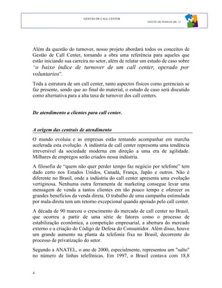 GESTÃO DE CALL CENTER
                                                         GESTÃO DE PESSOAS ABC 12




Além da questão do turnover, nosso projeto abordará todos os conceitos de
Gestão de Call Center, tornando a obra uma referência para aqueles que
estão iniciando sua carreira no setor, além de relatar um estudo de caso sobre
“o baixo índice de turnover de um call center, operado por
voluntarios”.
Toda a estrutura de um call center, tanto aspectos físicos como gerenciais se
faz presente, sendo que ao final do material, o estudo de caso será discutido
como alternativa para a alta taxa de turnover dos call centers.


De atendimento a clientes para call center.


A origem das centrais de atendimento
O mundo evoluiu e as empresas estão tentando acompanhar em marcha
acelerada esta evolução. A indústria de call center representa uma tendência
irreversível da sociedade moderna em direção a uma era de agilidade.
Milhares de empregos serão criados nessa indústria.
A filosofia de “quem não quer perder tempo faz negócio por telefone” tem
dado certo nos Estados Unidos, Canadá, França, Japão e outros. Não é
diferente no Brasil, onde a indústria do call center apresenta uma evolução
vertiginosa. Nenhuma outra ferramenta de marketing consegue levar uma
mensagem de venda a tantos clientes em tão pouco tempo e oferecer os
grandes benefícios da venda direta. O trabalho de uma campanha estimulada
por mala-direta tem um retorno excepcional quando apoiado pelo call center.
A década de 90 marcou o crescimento do mercado de call center no Brasil,
que ocorreu a partir de uma série de fatores como o processo de
estabilização econômica, a competição empresarial, a abertura do mercado
externo e a criação do Código de Defesa do Consumidor. Além disso, houve
um grande aumento na planta da telefonia fixa no Brasil, decorrente do
processo de privatização do setor.
Segundo a ANATEL, o ano de 2000, especialmente, representou um "salto"
no número de linhas telefônicas. Em 1997, o Brasil contava com 18,8


4
 