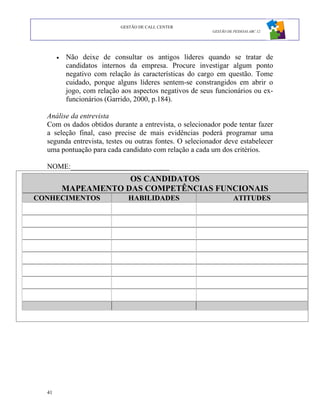 GESTÃO DE CALL CENTER
                                                           GESTÃO DE PESSOAS ABC 12




       •   Não deixe de consultar os antigos líderes quando se tratar de
           candidatos internos da empresa. Procure investigar algum ponto
           negativo com relação às características do cargo em questão. Tome
           cuidado, porque alguns líderes sentem-se constrangidos em abrir o
           jogo, com relação aos aspectos negativos de seus funcionários ou ex-
           funcionários (Garrido, 2000, p.184).

  Análise da entrevista
  Com os dados obtidos durante a entrevista, o selecionador pode tentar fazer
  a seleção final, caso precise de mais evidências poderá programar uma
  segunda entrevista, testes ou outras fontes. O selecionador deve estabelecer
  uma pontuação para cada candidato com relação a cada um dos critérios.

  NOME:___________________________
                       OS CANDIDATOS
           MAPEAMENTO DAS COMPETÊNCIAS FUNCIONAIS
CONHECIMENTOS                  HABILIDADES                           ATITUDES




  41
 