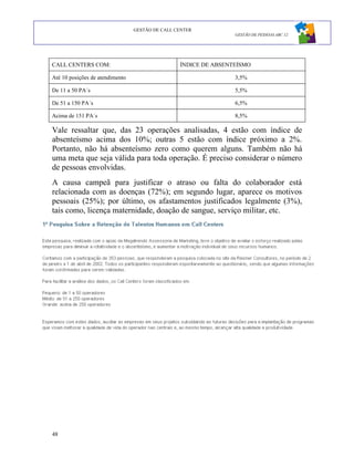 GESTÃO DE CALL CENTER
                                                                 GESTÃO DE PESSOAS ABC 12




CALL CENTERS COM:                                ÍNDICE DE ABSENTEÍSMO

Até 10 posições de atendimento                                   3,5%

De 11 a 50 PA´s                                                  5,5%

De 51 a 150 PA´s                                                 6,5%

Acima de 151 PA´s                                                8,5%

Vale ressaltar que, das 23 operações analisadas, 4 estão com índice de
absenteísmo acima dos 10%; outras 5 estão com índice próximo a 2%.
Portanto, não há absenteísmo zero como querem alguns. Também não há
uma meta que seja válida para toda operação. É preciso considerar o número
de pessoas envolvidas.
A causa campeã para justificar o atraso ou falta do colaborador está
relacionada com as doenças (72%); em segundo lugar, aparece os motivos
pessoais (25%); por último, os afastamentos justificados legalmente (3%),
tais como, licença maternidade, doação de sangue, serviço militar, etc.




48
 