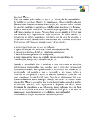GESTÃO DE CALL CENTER
                                                        GESTÃO DE PESSOAS ABC 12




Teoria de Maslow
Uma das teorias mais citadas é a teoria da "hierarquia das necessidades",
formulada por Abraham Maslow. As necessidades básicas, identificadas por
Maslow como fatores causadores de motivação, são bastante aceitas, embora
os aspectos hierárquicos dessas necessidades sejam questionáveis. Entende-
se que a motivação é o resultado dos estímulos que agem com força sobre os
indivíduos, levando-os à ação. Para que haja ação ou reação, é preciso que
um estímulo seja implementado, seja decorrente de coisa externa ou
proveniente do próprio organismo. Esta teoria nos dá idéia de um ciclo, o
Ciclo Motivacional. Quando o ciclo motivacional não se realiza, sobrevém a
frustração do indivíduo, que poderá assumir várias atitudes:

a. comportamento ilógico ou sem normalidade;
b. agressividade por não poder dar vazão à insatisfação contida;
c. nervosismo, insônia, distúrbios circulatórios/digestivos;
d. falta de interesse pelas tarefas ou objetivos;
e. passividade, moral baixa, má vontade, pessimismo, resistência às
 modificações, insegurança, não colaboração, etc.

Quando a necessidade não é satisfeita e não sobrevindo as situações
anteriormente mencionadas, não significa que o indivíduo permanecerá
eternamente frustrado. De alguma maneira a necessidade será transferida ou
compensada. Daí percebe-se que a motivação é um estado cíclico e
constante na vida pessoal. A teoria de Maslow é conhecida como uma das
mais importantes teorias de motivação. Para ele, as necessidades dos seres
humanos obedecem a uma hierarquia, ou seja, uma escala de valores a serem
transpostos. Maslow apresentou uma teoria da motivação, segundo a qual as
necessidades humanas estão organizadas e dispostas em níveis, numa
hierarquia de importância e de influência, numa pirâmide, em cuja base
estão as necessidades mais baixas (necessidades fisiológicas) e, no topo, as
necessidades mais elevadas (as necessidades de auto-realização).
Necessidades e desejos internos que motivam as pessoas:




58
 