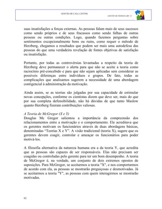GESTÃO DE CALL CENTER
                                                       GESTÃO DE PESSOAS ABC 12




suas insatisfações a forças externas. As pessoas falam mais de seus sucessos
como sendo próprios e de seus fracassos como sendo falhas de outras
pessoas ou outras condições. Logo, quando fazemos perguntas sobre
sentimentos excepcionalmente bons ou ruins, como requer o método de
Herzberg, chegamos a resultados que podem ser mais uma autodefesa das
pessoas do que uma verdadeira revelação de fontes objetivas de satisfação
ou insatisfação.

Portanto, por todas as controvérsias levantadas a respeito da teoria de
Herzberg deve permanecer o alerta para que não se aceite a teoria como
raciocínio pré-concebido e para que não sejam aplicadas sem considerar as
possíveis diferenças entre indivíduos e grupos. De fato, todas as
complicações que analisamos sugerem a necessidade de uma abordagem
contigencial à administração da motivação.

Ainda assim, se as teorias são julgadas por sua capacidade de estimular
novas concepções, conforme os cientistas dizem que deve ser, mais do que
por sua completa defensibilidade, não há dúvidas de que tanto Maslow
quanto Herzberg fizeram contribuições valiosas.

A Teoria de McGregor (X e Y)
Douglas Mc Gregor salientou a importância da compreensão dos
relacionamentos entre a motivação e o comportamento. Ele acreditava que
os gerentes motivam os funcionários através de duas abordagens básicas,
denominadas “Teorias X e Y”. A visão tradicional (teoria X), sugere que os
gerentes devem coagir, controlar e ameaçar os funcionários para poder
motivá-los.

A filosofia alternativa da natureza humana era a da teoria Y, que acredita
que as pessoas são capazes de ser responsáveis. Elas não precisam ser
coagidas ou controladas pelo gerente para ter um bom desempenho. A teoria
de McGregor é, na verdade, um conjunto de dois extremos opostos de
suposições. Para McGregor, se aceitarmos a teoria "X", e nos comportarmos
de acordo com ela, as pessoas se mostrarão preguiçosas e desmotivadas. Já
se aceitarmos a teoria "Y", as pessoas com quem interagirmos se mostrarão
motivadas.




62
 