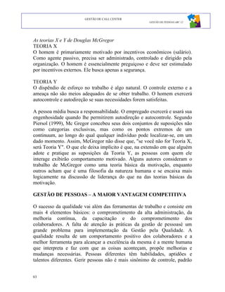 GESTÃO DE CALL CENTER
                                                      GESTÃO DE PESSOAS ABC 12




As teorias X e Y de Douglas McGregor
TEORIA X
O homem é primariamente motivado por incentivos econômicos (salário).
Como agente passivo, precisa ser administrado, controlado e dirigido pela
organização. O homem é essencialmente preguiçoso e deve ser estimulado
por incentivos externos. Ele busca apenas a segurança.

TEORIA Y
O dispêndio de esforço no trabalho é algo natural. O controle externo e a
ameaça não são meios adequados de se obter trabalho. O homem exercerá
autocontrole e autodireção se suas necessidades forem satisfeitas.

A pessoa média busca a responsabilidade. O empregado exercerá e usará sua
engenhosidade quando lhe permitirem autodireção e autocontrole. Segundo
Piersol (1999), Mc Gregor concebeu seus dois conjuntos de suposições não
como categorias exclusivas, mas como os pontos extremos de um
continuum, ao longo do qual qualquer indivíduo pode localizar-se, em um
dado momento. Assim, McGregor não disse que, "se você não for Teoria X,
será Teoria Y". O que ele deixa implícito é que, na extensão em que alguém
adote e pratique as suposições da Teoria Y, as pessoas com quem ele
interage exibirão comportamento motivado. Alguns autores consideram o
trabalho de McGregor como uma teoria básica da motivação, enquanto
outros acham que é uma filosofia da natureza humana e se encaixa mais
logicamente na discussão de liderança do que na das teorias básicas da
motivação.

GESTÃO DE PESSOAS – A MAIOR VANTAGEM COMPETITIVA

O sucesso da qualidade vai além das ferramentas de trabalho e consiste em
mais 4 elementos básicos: o comprometimento da alta administração, da
melhoria contínua, da capacitação e do comprometimento dos
colaboradores. A falta de atenção às práticas da gestão de pessoasé um
grande problema para implementação da Gestão pela Qualidade. A
qualidade resulta de um comportamento positivo dos colaboradores e a
melhor ferramenta para alcançar a excelência da mesma é a mente humana
que interpreta e faz com que as coisas aconteçam, propõe melhorias e
mudanças necessárias. Pessoas diferentes têm habilidades, aptidões e
talentos diferentes. Gerir pessoas não é mais sinônimo de controle, padrão


63
 