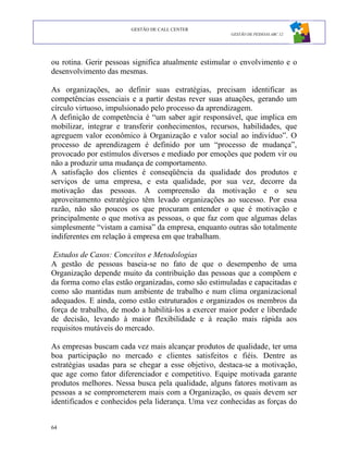 GESTÃO DE CALL CENTER
                                                      GESTÃO DE PESSOAS ABC 12




ou rotina. Gerir pessoas significa atualmente estimular o envolvimento e o
desenvolvimento das mesmas.

As organizações, ao definir suas estratégias, precisam identificar as
competências essenciais e a partir destas rever suas atuações, gerando um
círculo virtuoso, impulsionado pelo processo da aprendizagem.
A definição de competência é “um saber agir responsável, que implica em
mobilizar, integrar e transferir conhecimentos, recursos, habilidades, que
agreguem valor econômico à Organização e valor social ao indivíduo”. O
processo de aprendizagem é definido por um “processo de mudança”,
provocado por estímulos diversos e mediado por emoções que podem vir ou
não a produzir uma mudança de comportamento.
A satisfação dos clientes é conseqüência da qualidade dos produtos e
serviços de uma empresa, e esta qualidade, por sua vez, decorre da
motivação das pessoas. A compreensão da motivação e o seu
aproveitamento estratégico têm levado organizações ao sucesso. Por essa
razão, não são poucos os que procuram entender o que é motivação e
principalmente o que motiva as pessoas, o que faz com que algumas delas
simplesmente “vistam a camisa” da empresa, enquanto outras são totalmente
indiferentes em relação à empresa em que trabalham.

 Estudos de Casos: Conceitos e Metodologias
A gestão de pessoas baseia-se no fato de que o desempenho de uma
Organização depende muito da contribuição das pessoas que a compõem e
da forma como elas estão organizadas, como são estimuladas e capacitadas e
como são mantidas num ambiente de trabalho e num clima organizacional
adequados. E ainda, como estão estruturados e organizados os membros da
força de trabalho, de modo a habilitá-los a exercer maior poder e liberdade
de decisão, levando à maior flexibilidade e à reação mais rápida aos
requisitos mutáveis do mercado.

As empresas buscam cada vez mais alcançar produtos de qualidade, ter uma
boa participação no mercado e clientes satisfeitos e fiéis. Dentre as
estratégias usadas para se chegar a esse objetivo, destaca-se a motivação,
que age como fator diferenciador e competitivo. Equipe motivada garante
produtos melhores. Nessa busca pela qualidade, alguns fatores motivam as
pessoas a se comprometerem mais com a Organização, os quais devem ser
identificados e conhecidos pela liderança. Uma vez conhecidas as forças do


64
 