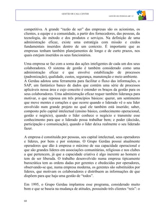 GESTÃO DE CALL CENTER
                                                        GESTÃO DE PESSOAS ABC 12




competitiva. A grande “razão de ser” das empresas são os acionistas, os
clientes, a equipe e a comunidade, a partir dos fornecedores, das pessoas, da
tecnologia, do método e dos produtos e serviços. Na definição de uma
administração eficaz, existe uma estratégia com missão e credos
fundamentais inseridos dentro de um contexto. É importante que as
empresas tenham também planejamentos de longo e de curto prazos, nos
quais estejam inseridos os seus funcionários.

Uma empresa se faz com a soma das ações inteligentes de cada um dos seus
colaboradores. O sistema de gestão é também considerado como uma
administração eficaz e que envolve estabilização de processos
(padronização), qualidade, custos, segurança, manutenção e meio ambiente.
A Gerdau adotou uma ferramenta para facilitar o fluxo das informações, o
SAP, um fantástico banco de dados que contém uma série de processos
aplicáveis nessa área e cujo conceito é estender os braços da gestão para os
seus colaboradores. Uma administração eficaz requer também liderança para
motivar, o que repousa em três princípios básicos: querer, um sentimento
que move mentes e corações e que ocorre quando o liderado vê o seu líder
envolvido num grande projeto no qual ele também está inserido; saber,
composto pelo capital intelectual (ensino básico, conhecimento operacional,
gestão e negócio), quando o líder conhece o negócio e transmite esse
conhecimento para que o liderado possa trabalhar bem; e poder (decisão,
participação e comunicação), quando o líder deixa realmente o seu liderado
fazer.

A empresa é constituída por pessoas, seu capital intelectual, seus operadores
e líderes, por bens e por sistemas. O Grupo Gerdau possui atualmente
operadores que dão à empresa o máximo de sua capacidade operacional e
que são grandes líderes em associações comunitárias, religiosas e nos clubes
a que pertencem, já que a capacidade criativa é algo inerente ao homem e
tem de ser liberada. O trabalho desenvolvido numa empresa tipicamente
burocrática tem as ordens dadas por gerentes e obedecidas por operadores,
observando-se que, numa empresa moderna, os gerentes são substituídos por
líderes, que motivam os colaboradores e distribuem as informações de que
dispõem para que haja uma gestão de “todos”.

Em 1995, o Grupo Gerdau implantou esse programa, considerado muito
bom e que se baseia na mudança de atitudes, possuindo três clientes “reis”: o


68
 