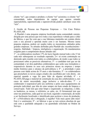 GESTÃO DE CALL CENTER
                                                          GESTÃO DE PESSOAS ABC 12




cliente “rei”, que compra o produto; o cliente “rei” acionista e o cliente “rei”
comunidade, todos dependentes da equipe, que apenas estando
supersatisfeita, supermotivada e superenvolvida poderá satisfazer esses três
“reis”.

2. Gestão de Pessoas nas Pequenas Empresas — Um Caso Prático
PLASTLAB.
 A Plastlab é uma pequena empresa localizada numa comunidade carente,
dirigida por uma pessoa que teve toda a sua experiência voltada para o chão
da fábrica, o que faz com que a sua liderança mantenha um contato direto
com o seu pessoal e aprenda muito com o ser humano. Mesmo numa
pequena empresa, podem ser usados todos os mecanismos adotados pelas
grandes empresas. As atitudes definidas pela Plastlab são: reconhecimento /
respeito, fidelidade / limpeza, inteligência e organização. Os mandamentos
exigidos para o cumprimento dessas atitudes são:
1º - os colaboradores recebem 17% do lucro líquido mensal todo o dia 15 de
cada mês subsequente ao resultado esperado; 2°- só existe contratação ou
demissão após reunião com todos os colaboradores, de modo a que todos se
posicionem sobre as possíveis alternativas; 3º - o candidato tem que ser da
comunidade e ter dois padrinhos colaboradores que serão seus treinadores e
responsáveis durante os seus seis primeiros meses na empresa ( tempo
médio histórico para o alcance da polivalência ); 4º - a prioridade é para
pessoas com idade acima de 35 anos e não-fumantes; 5º - os colaboradores
que preenchem os novos cargos criados são escolhidos por voto direto, em
especial quando a vaga for para líder de alguma atividade; 6º - a
PLASTLAB paga o material de construção da casa dos colaboradores e, nos
casos de maior necessidade, paga inclusive a mão-de-obra; 7º - o
colaborador é responsável pelo seu uniforme e pelos seus equipamentos de
proteção individual, que têm de estar sempre em bom estado de limpeza e
conservação. Tudo tem que estar limpo e organizado: as máquinas, o chão,
os banheiros, as mesas, o refeitório, as salas, etc. O ferramental tem que
estar nas prateleiras, cada qual no seu local, seguindo a numeração, de modo
a ser facilmente localizado e identificado para acelerar a troca de produção;
8º - a Polivalência não é obrigação, é orgulho! Vale mais quem sabe mais!
Este é o sentimento; 9º - só fabricar o que se tem certeza absoluta de que
está com a qualidade adequada e na quantidade solicitada na Ordem de
Serviço.



69
 