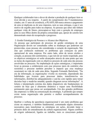 GESTÃO DE CALL CENTER
                                                       GESTÃO DE PESSOAS ABC 12




Qualquer colaborador tem o dever de abortar a produção de qualquer item se
tiver dúvida a seu respeito. A partir do cumprimento dos 9 mandamentos
citados, em 13 anos de existência, a PLASTLAB nunca atrasou o pagamento
de uma só duplicata ou de seus impostos, nem as suas entregas, o que é um
motivo de orgulho para todos na empresa. As pessoas que antes não tinham
qualquer visão de futuro, preocupam-se hoje com a geração de empregos
para os seus filhos dentro da própria comunidade que, apesar de carente tem
demonstrado sinais de recuperação e progresso.

 3. Gestão Estratégica de Pessoas e o Alcance dos Objetivos.
As pessoas que participam do processo de gestão estratégica de uma
Organização devem ser consultadas sobre as mudanças que poderiam ser
promovidas, essas pessoas são consideradas o coração da organização. São
elas que conhecem realmente os problemas que começam na parte
operacional de uma empresa. Por outro lado, além de terem cérebro e
coração, as pessoas têm sentimentos, o que tem de ser muito respeitado, pois
os objetivos estratégicos só serão alcançados através de uma ponte que une
as metas da organização com os objetivos pessoais de cada uma das pessoas
envolvidas no processo. Na implantação de ações estratégicas, é importante
levar as pessoas a colaborarem com esse processo (pois do contrário elas
resistirão) e procurar também perceber o impacto que essa mudança
ocasionará na vida de cada uma delas. Segundo Fernando Bartolomé, “Na
era da informação, as organizações viverão ou morrerão, dependendo das
habilidades que tiverem para processar dados, transformá-los em
informações, distribuí-las adequadamente e usá-las com rapidez para tomar
decisões hoje e mudá-las amanhã, quando chegarem novas informações”. A
leitura e interpretação corretas dos dados disponíveis são fundamentais no
cenário de hoje que é altamente dinâmico e requer uma flexibilidade
permanente para que possa ser acompanhado. Um dos grandes problemas
das empresas é a falha na comunicação da estratégia. A pirâmide que sempre
existe numa organização não permite o melhor acompanhamento do
processo.

Quebrar o iceberg da ignorância organizacional é um outro problema que
existe na empresa, é também fundamental, comentando alguns elementos
necessários para transformar as estratégias em ações, devendo tratar o
primeiro deles do entendimento da cultura organizacional. Alguns conflitos
de origem substancial, ligados ao trabalho, mais os emocionais podem


70
 