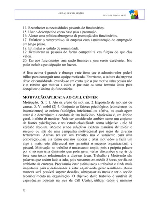 GESTÃO DE CALL CENTER
                                                       GESTÃO DE PESSOAS ABC 12




14. Reconhecer as necessidades pessoais de funcionários.
15. Usar o desempenho como base para a promoção.
16. Adotar uma política abrangente de promoção dos funcionários.
17. Enfatizar o compromisso da empresa com a manutenção do empregado
em longo prazo.
18. Estimular o sentido de comunidade.
19. Remunerar as pessoas de forma competitiva em função do que elas
valem.
20. Dar aos funcionários uma razão financeira para serem excelentes. Isto
pode incluir a participação nos lucros.

A lista acima é grande e abrange vinte itens que o administrador poderá
trilhar para conseguir uma equipe motivada. Entretanto, a cultura da empresa
deve ser considerada levando-se em conta que o que motiva uma pessoa não
é o mesmo que motiva a outra e que não há uma fórmula única para
conquistar o ânimo do funcionário.

MOTIVAÇÃO APLICADA AO CALL CENTER
Motivação. S. f. 1. Ato ou efeito de motivar. 2. Exposição de motivos ou
causas. 3. V. móbil (2) 4. Conjunto de fatores psicológicos (conscientes ou
inconscientes) de ordem fisiológica, intelectual ou afetiva, os quais agem
entre si e determinam a conduta de um indivíduo. Motivação é, em âmbito
geral, o efeito de motivar. Pode ser considerado também como um conjunto
de fatores psicológicos e seu estudo classificado como subjetivo - não há
verdade absoluta. Mesmo sendo subjetivo existem maneiras de medir o
sucesso ou não de uma campanha motivacional por meio de diversas
ferramentas. Apenas realizar um trabalho não é suficiente para uma
corporação; para ela temos que nos superar e estar motivados a fazer um
algo a mais, este diferencial nos garantirá o sucesso organizacional e
pessoal. Motivação no trabalho é um assunto amplo, pois a própria palavra
por si só tem uma dimensão que pode gerar várias discussões e servir de
base para textos relacionados a diversas áreas. Trabalho e Motivação são
palavras que andam lado a lado, pois passamos em média 8 horas por dia no
ambiente da empresa. Precisamos estar estimulados a trabalhar e ainda mais
importante para o colaborador é estar objetivando gerar resultados. Dessa
maneira será possível superar desafios, ultrapassar as metas e ter o devido
reconhecimento na organização. O objetivo deste trabalho é usufruir de
experiências pessoais na área de Call Center, utilizar dados e números

72
 