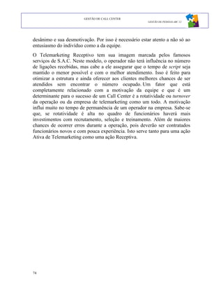 GESTÃO DE CALL CENTER
                                                      GESTÃO DE PESSOAS ABC 12




desânimo e sua desmotivação. Por isso é necessário estar atento a não só ao
entusiasmo do indivíduo como a da equipe.
O Telemarketing Receptivo tem sua imagem marcada pelos famosos
serviços de S.A.C. Neste modelo, o operador não terá influência no número
de ligações recebidas, mas cabe a ele assegurar que o tempo de script seja
mantido o menor possível e com o melhor atendimento. Isso é feito para
otimizar a estrutura e ainda oferecer aos clientes melhores chances de ser
atendidos sem encontrar o número ocupado. Um fator que está
completamente relacionado com a motivação da equipe e que é um
determinante para o sucesso de um Call Center é a rotatividade ou turnover
da operação ou da empresa de telemarketing como um todo. A motivação
influi muito no tempo de permanência de um operador na empresa. Sabe-se
que, se rotatividade é alta no quadro de funcionários haverá mais
investimentos com recrutamento, seleção e treinamento. Além de maiores
chances de ocorrer erros durante a operação, pois deverão ser contratados
funcionários novos e com pouca experiência. Isto serve tanto para uma ação
Ativa de Telemarketing como uma ação Receptiva.




74
 