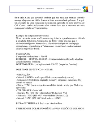GESTÃO DE CALL CENTER
                                                     GESTÃO DE PESSOAS ABC 12




de ir atrás. Claro que devemos lembrar que não basta dar prêmios somente
aos que chegarem ao 100%, devemos fazer uma escala de prêmios. A seguir
um exemplo de uma campanha motivacional aplicada em uma empresa de
Call Center, assim poderemos olhar como deve ser a estrutura de uma
campanha voltada ao Telemarketing.


 Exemplo de campanha motivacional
 Neste exemplo temos um Telemarketing Ativo, e o produto comercializado
 é um clube de turismo. Um produto de difícil venda uma vez que é
 totalmente subjetivo. Neste caso o cliente que compra um título paga
 mensalidades e tem direito a 7 dias anuais em um hotel credenciado em
 diversas regiões do Brasil.

 Cliente XXXX
 Campanha Motivacional – Fev/03
 PERÍODO: 01/02/03 a 28/02/03 – 24 dias úteis (considerando sábados e
 desconsiderando feriados).
 OBJETIVO GERAL: Atingir meta de 850 NG (Negócios Gerados).

 OBJETIVOS ESPECÍFICOS - METAS:

 - OPERAÇÃO:
 - Mensal: 850 NG – sendo que 450 devem ser vendas (contrato)
 - Semanal: 213 NG (meta operação mensal/ 4 semanas) - sendo que 113
 devem ser vendas
 - Diária: 37 NG (meta operação mensal/dias úteis) – sendo que 20 devem
 ser vendas
 - TELEMAKER – Meta NG
 - Diária: 3 NG (850 NG/16 telemakers/23 dias: 2,3 NG)
 - Semanal: 15 NG (850 NG/ 16 telemakers/23 dias: 13,2)
 - Mensal: 55 NG (850 NG/16 telemakers: 53 NG)

 INFRA-ESTRUTURA: 8 PA’s com 16 telemakers

 CRITÉRIOS DE CORRESPONDÊNCIA PARA NEGÓCIOS GERADOS:




77
 