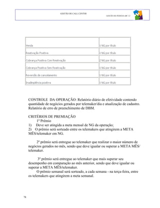 GESTÃO DE CALL CENTER
                                                          GESTÃO DE PESSOAS ABC 12




     CONTROLE DA OPERAÇÃO: Relatório diário de efetividade contendo
     quantidade de negócios gerados por telemaker/dia e atualização de cadastro.
     Relatório de erro de preenchimento de DBM.

     CRITÉRIOS DE PREMIAÇÃO
         1º Prêmio
     1) Deve ser atingida a meta mensal de NG da operação;
     2) O prêmio será sorteado entre os telemakers que atingirem a META
     MÊS/telemaker em NG.

          2º prêmio será entregue ao telemaker que realizar o maior número de
     negócios gerados no mês, sendo que deve igualar ou superar a META MÊS/
     telemaker.

            3º prêmio será entregue ao telemaker que mais superar seu
     desempenho em comparação ao mês anterior, sendo que deve igualar ou
     superar a META MÊS/telemaker.
           O prêmio semanal será sorteado, a cada semana - na terça-feira, entre
     os telemakers que atingirem a meta semanal.




78
 