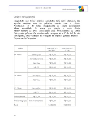 GESTÃO DE CALL CENTER
                                                    GESTÃO DE PESSOAS ABC 12




Critérios para desempate
Integridade: não fechar negócios agendados para outro telemaker, não
agendar contatos sem ter primeiro contato com o cliente;
Assiduidade (nº de faltas, independente de serem justificadas);
Maior quantidade de vezes que atingiu a meta diária;
Menor número de erros identificados para preenchimento de DBM.
Entrega dos prêmios: Os prêmios serão entregues até o 8º dia útil do mês
subseqüente, após validação da contagem de negócios gerados. Prêmios –
Orçamento da Campanha:




Estatísticas Comparativas




79
 