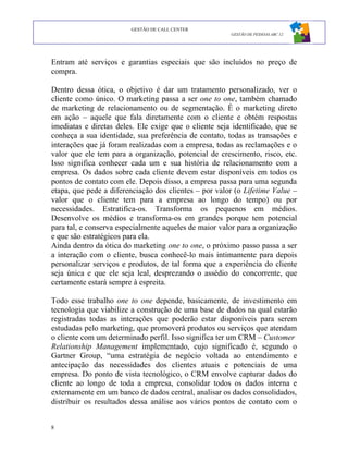 GESTÃO DE CALL CENTER
                                                       GESTÃO DE PESSOAS ABC 12




Entram até serviços e garantias especiais que são incluídos no preço de
compra.

Dentro dessa ótica, o objetivo é dar um tratamento personalizado, ver o
cliente como único. O marketing passa a ser one to one, também chamado
de marketing de relacionamento ou de segmentação. É o marketing direto
em ação – aquele que fala diretamente com o cliente e obtém respostas
imediatas e diretas deles. Ele exige que o cliente seja identificado, que se
conheça a sua identidade, sua preferência de contato, todas as transações e
interações que já foram realizadas com a empresa, todas as reclamações e o
valor que ele tem para a organização, potencial de crescimento, risco, etc.
Isso significa conhecer cada um e sua história de relacionamento com a
empresa. Os dados sobre cada cliente devem estar disponíveis em todos os
pontos de contato com ele. Depois disso, a empresa passa para uma segunda
etapa, que pede a diferenciação dos clientes – por valor (o Lifetime Value –
valor que o cliente tem para a empresa ao longo do tempo) ou por
necessidades. Estratifica-os. Transforma os pequenos em médios.
Desenvolve os médios e transforma-os em grandes porque tem potencial
para tal, e conserva especialmente aqueles de maior valor para a organização
e que são estratégicos para ela.
Ainda dentro da ótica do marketing one to one, o próximo passo passa a ser
a interação com o cliente, busca conhecê-lo mais intimamente para depois
personalizar serviços e produtos, de tal forma que a experiência do cliente
seja única e que ele seja leal, desprezando o assédio do concorrente, que
certamente estará sempre à espreita.

Todo esse trabalho one to one depende, basicamente, de investimento em
tecnologia que viabilize a construção de uma base de dados na qual estarão
registradas todas as interações que poderão estar disponíveis para serem
estudadas pelo marketing, que promoverá produtos ou serviços que atendam
o cliente com um determinado perfil. Isso significa ter um CRM – Customer
Relationship Management implementado, cujo significado é, segundo o
Gartner Group, “uma estratégia de negócio voltada ao entendimento e
antecipação das necessidades dos clientes atuais e potenciais de uma
empresa. Do ponto de vista tecnológico, o CRM envolve capturar dados do
cliente ao longo de toda a empresa, consolidar todos os dados interna e
externamente em um banco de dados central, analisar os dados consolidados,
distribuir os resultados dessa análise aos vários pontos de contato com o


8
 