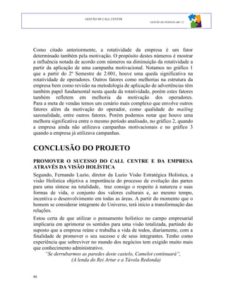 GESTÃO DE CALL CENTER
                                                      GESTÃO DE PESSOAS ABC 12




Como citado anteriormente, a rotatividade da empresa é um fator
determinado também pela motivação. O propósito destes números é mostrar
a influência notada de acordo com números na diminuição da rotatividade a
partir da aplicação de uma campanha motivacional. Notamos no gráfico 1
que a partir do 2º Semestre de 2.001, houve uma queda significativa na
rotatividade de operadores. Outros fatores como melhorias na estrutura da
empresa bem como revisão na metodologia de aplicação de advertências têm
também papel fundamental nesta queda da rotatividade, porém estes fatores
também refletem em melhoria da motivação dos operadores.
Para a meta de vendas temos um cenário mais complexo que envolve outros
fatores além da motivação do operador, como qualidade do mailing
sazonalidade, entre outros fatores. Porém podemos notar que houve uma
melhora significativa entre o mesmo período analisado, no gráfico 2, quando
a empresa ainda não utilizava campanhas motivacionais e no gráfico 3
quando a empresa já utilizava campanhas.


CONCLUSÃO DO PROJETO
PROMOVER O SUCESSO DO CALL CENTRE E DA EMPRESA
ATRAVÉS DA VISÃO HOLÍSTICA
Segundo, Fernando Luzio, diretor da Luzio Visão Estratégica Holística, a
visão Holística objetiva a importância do processo de evolução das partes
para uma síntese na totalidade, traz consigo o respeito à natureza e suas
formas de vida, o conjunto dos valores culturais e, ao mesmo tempo,
incentiva o desenvolvimento em todas as áreas. A partir do momento que o
homem se considerar integrante do Universo, terá início a transformação das
relações.
Estou certa de que utilizar o pensamento holístico no campo empresarial
implicaria em aprimorar os sentidos para uma visão totalizada, partindo do
suposto que a empresa reúne e trabalha a vida de todos, diariamente, com a
finalidade de promover o seu sucesso e de seus integrantes. Tenho como
experiência que sobreviver no mundo dos negócios tem exigido muito mais
que conhecimento administrativo.
      “Se derrubarmos as paredes deste castelo, Camelot continuará”,
                  (A lenda do Rei Artur e a Távola Redonda)


80
 