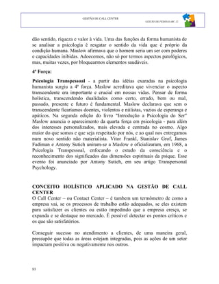GESTÃO DE CALL CENTER
                                                         GESTÃO DE PESSOAS ABC 12




dão sentido, riqueza e valor à vida. Uma das funções da forma humanista de
se analisar a psicologia é resgatar o sentido da vida que é próprio da
condição humana. Maslow afirmava que o homem seria um ser com poderes
e capacidades inibidas. Adoecemos, não só por termos aspectos patológicos,
mas, muitas vezes, por bloquearmos elementos saudáveis.
4ª Força:
Psicologia Transpessoal - a partir das idéias exaradas na psicologia
humanista surgiu a 4ª força. Maslow acreditava que vivenciar o aspecto
transcendente era importante e crucial em nossas vidas. Pensar de forma
holística, transcendendo dualidades como certo, errado, bem ou mal,
passado, presente e futuro é fundamental. Maslow declarava que sem o
transcendente ficaríamos doentes, violentos e niilistas, vazios de esperança e
apáticos. Na segunda edição do livro "Introdução a Psicologia do Ser"
Maslow anuncia o aparecimento da quarta força em psicologia - para além
dos interesses personalizados, mais elevada e centrada no cosmo. Algo
maior do que somos e que seja respeitado por nós, e ao qual nos entregamos
num novo sentido não materialista. Vitor Frankl, Stanislav Grof, James
Fadiman e Antony Sutich uniram-se a Maslow e oficializaram, em 1968, a
Psicologia Transpessoal, enfocando o estudo da consciência e o
reconhecimento dos significados das dimensões espirituais da psique. Esse
evento foi anunciado por Antony Sutich, em seu artigo Transpersonal
Psychology.


CONCEITO HOLÍSTICO APLICADO NA GESTÃO DE CALL
CENTER
O Call Center – ou Contact Center – é tambem um termômetro de como a
empresa vai, se os processos de trabalho estão adequados, se eles existem
para satisfazer os clientes ou estão impedindo que a empresa cresça, se
expanda e se destaque no mercado. É possível detectar os pontos críticos e
os que são satisfatórios.

Conseguir sucesso no atendimento a clientes, de uma maneira geral,
pressupõe que todas as áreas estejam integradas, pois as ações de um setor
impactam positiva ou negativamente nos outros.



83
 