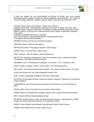 GESTÃO DE CALL CENTER
                                                                     GESTÃO DE PESSOAS ABC 12




O leitor que desejar ver uma demonstração da fórmula de Erlang, bem como maiores
informações sobre a análise e projeto de centrais telefônicas, pode consultar o livro: Siemens:
Teoria do Tráfego Telefônico. Tabelas e gráficos. Editora E. Blucher Ltda, São Paulo, 1975.


TAYLOR, Jackie. What is my motivation? Disponível na internet.
DANTAS, B, Edmundo, Telemarketing:a chamada para o futuro. 4ª edição. São Paulo: Atals,
DURAND, Marina. Doença Ocupacional: Psicanálise e relações de trabalho. São Paulo: Escuta,
MINAYO, Maria C. de Souza. et al . Pesquisa Social: teoria, método e criatividade. Petrópolis:
Vozes, 2001.
A SAÚDE DO OPERADOR DE CALL-CENTER
Letícia Alves Santos1, Juliana Marinho Ribeiro2, Kathia Nemeth Peres3
IV Congresso Científico CEULP/ULBRA
ARONQUE, Daniele. Os Tipos de entrevista de seleção.

CRISTINA, Izabel. A visão do entrevistador.

BERTOLUCCI, Eliana - Psicologia do Sagrado - Editora Agora.

CAPRA, Fritioj - O Tao da Física - Editora Cultrix.

GROF, Stanislav - Além do Cérebro - Editora McGraw-hill.

MATOS, Léo - Psicologia Transpessoal - Cadernos de debates plural - coletânea Psicologia
Transpessoal - Faculdade de Ciência Humanas.

SALDANHA, Vera - A Psicoterapia Transpessoal - Ed. Komedi - 1ª ed. - Campinas- 1997.

WALSH, Roger & Vaughan, Frances - Além do Ego -- Ed. Cultrix/Pensamento.

WEIL, Pierre - As Fronteiras da Evolução e da Morte - Ed. Vozes A morte da morte - Ed. Gente.

LUZIO, Sócio-Diretor da Luzio Visão Estratégica Holística, FGV.

CURY, Antonio. Organização & Métodos. São Paulo, Editora Atlas.

HOLÍSTICA, Universidade do Brasil, Instituto de Estudos, Pesquisas, Tratamento e Formação de
Líderes Holísticos.

CONFERÊNCIA, Spirit in Business World Conference, São Francisco, EUA, 05 de junho de
2003.

SOUZA, César, Você é do tamanho de seus sonhos”, Editora Gente.

CREMA, Roberto, Uma Definição de Holística, Revista THOT, Editora Palas Athena do Brasil.

IRES - Instituto ADVB de Responsabilidade Social.

PALESTRA, Osvaldo Esteves, diretor de desenvolvimento humano e organizacional da ABB,
Programa de Desenvolvimento Gerencial, 14 de setembro de 2000.

BIDART, Lucia de Biase, Espiritualidade: Uma Aplicação Prática, Editora Gryphus.

PEREIRA, Glória Maria Garcia, Talento, Editora Futura.




87
 
